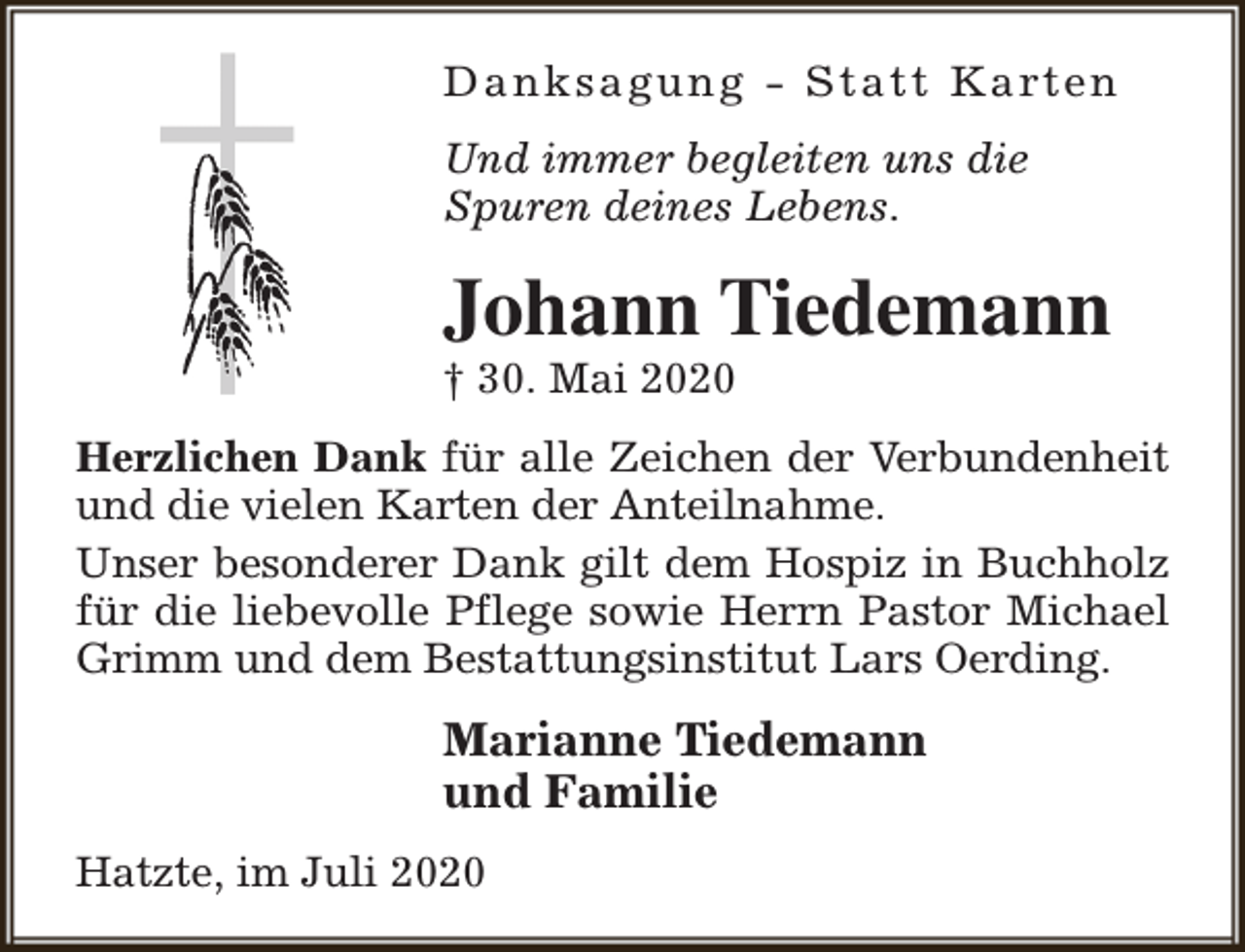 <p>D a n k s a g u n g - S t a t t K a rt e n<br />Und immer begleiten uns die<br />Spuren deines Lebens.</p><p>Johann Tiedemann</p><p>† 30. Mai 2020</p><p>Herzlichen Dank für alle Zeichen der Verbundenheit<br />und die vielen Karten der Anteilnahme.<br />Unser besonderer Dank gilt dem Hospiz in Buchholz<br />für die liebevolle Pflege sowie Herrn Pastor Michael<br />Grimm und dem Bestattungsinstitut Lars Oerding.</p><p>Marianne Tiedemann<br />und Familie<br />Hatzte, im Juli 2020</p>