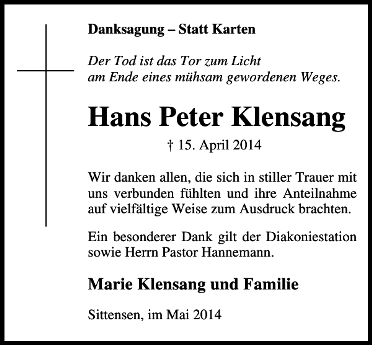 <p>Danksagung – Statt Karten<br />Der Tod ist das Tor zum Licht<br />am Ende eines mühsam gewordenen Weges.</p><p>Hans Peter Klensang<br />† 15. April 2014<br />Wir danken allen, die sich in stiller Trauer mit<br />uns verbunden fühlten und ihre Anteilnahme<br />auf vielfältige Weise zum Ausdruck brachten.<br />Ein besonderer Dank gilt der Diakoniestation<br />sowie Herrn Pastor Hannemann.</p><p>Marie Klensang und Familie<br />Sittensen, im Mai 2014</p>