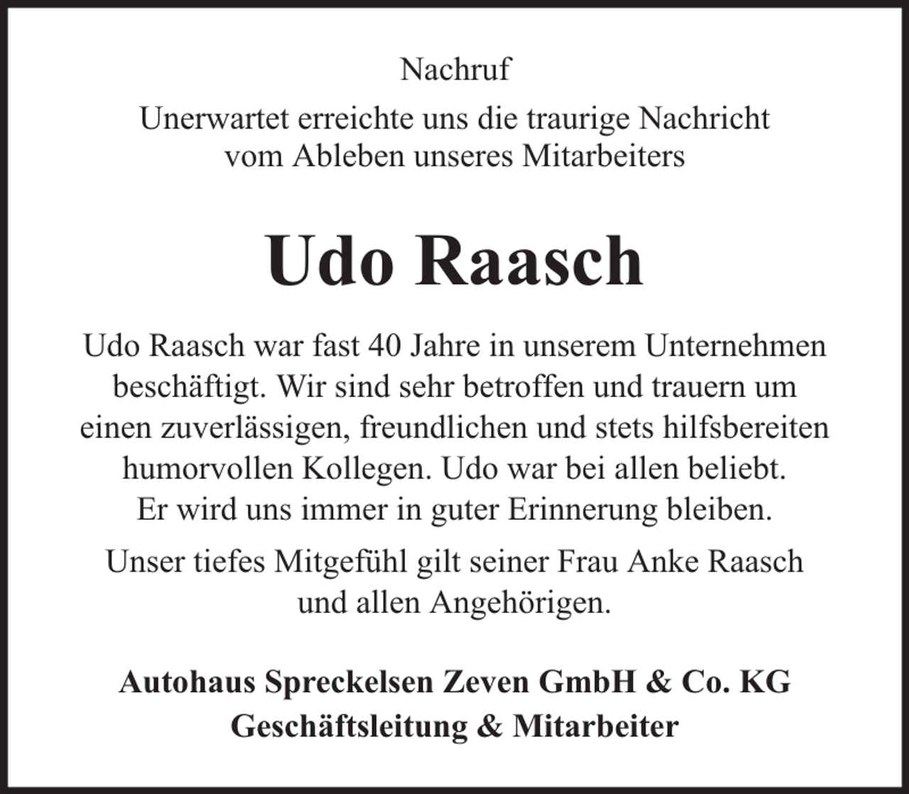 <p>Nachruf<br />Unerwartet erreichte uns die traurige Nachricht<br />vom Ableben unseres Mitarbeiters</p><p>Udo Raasch<br />Udo Raasch war fast 40 Jahre in unserem Unternehmen<br />beschäftigt. Wir sind sehr betroffen und trauern um<br />einen zuverlässigen, freundlichen und stets hilfsbereiten<br />humorvollen Kollegen. Udo war bei allen beliebt.<br />Er wird uns immer in guter Erinnerung bleiben.<br />Unser tiefes Mitgefühl gilt seiner Frau Anke Raasch<br />und allen Angehörigen.<br />Autohaus Spreckelsen Zeven GmbH &amp; Co. KG<br />Geschäftsleitung &amp; Mitarbeiter</p>