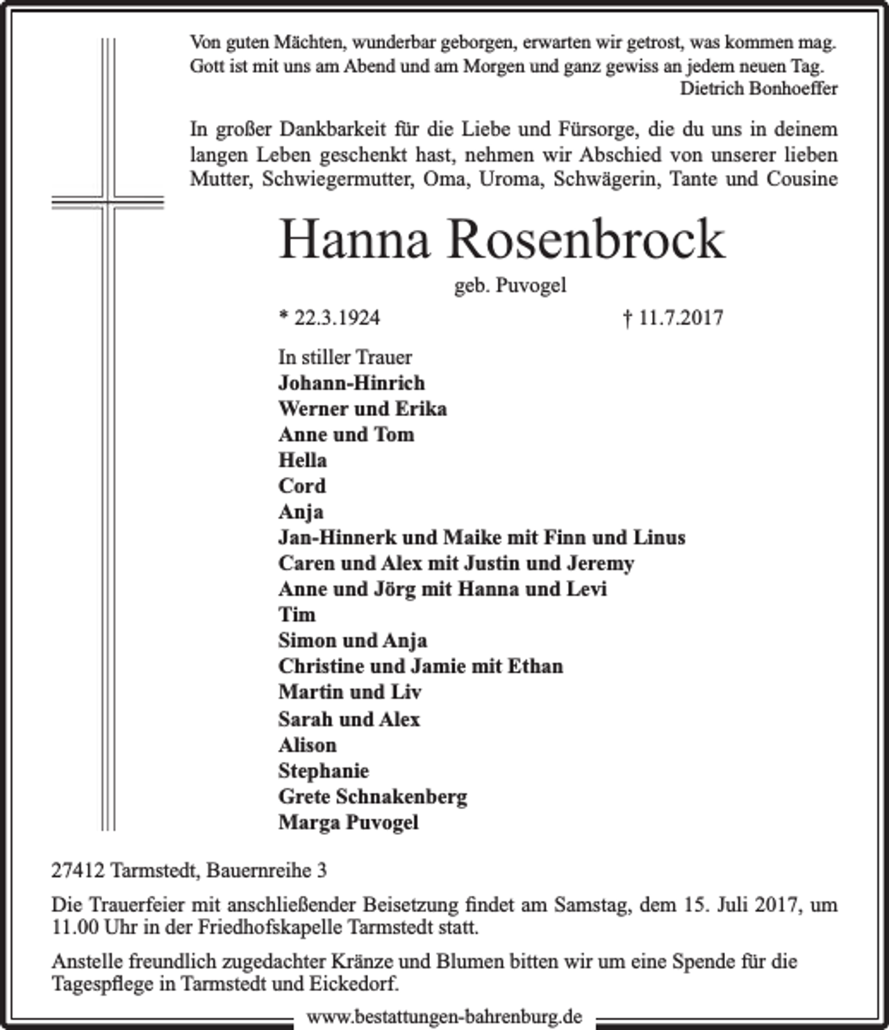 <p>Von guten Mächten, wunderbar geborgen, erwarten wir getrost, was kommen mag.<br />Gott ist mit uns am Abend und am Morgen und ganz gewiss an jedem neuen Tag.<br />Dietrich Bonhoeffer</p><p>In großer Dankbarkeit für die Liebe und Fürsorge, die du uns in deinem<br />langen Leben geschenkt hast, nehmen wir Abschied von unserer lieben<br />Mutter, Schwiegermutter, Oma, Uroma, Schwägerin, Tante und Cousine</p><p>Hanna Rosenbrock<br />geb. Puvogel</p><p>* 22.3.1924</p><p>† 11.7.2017</p><p>In stiller Trauer<br />Johann-Hinrich<br />Werner und Erika<br />Anne und Tom<br />Hella<br />Cord<br />Anja<br />Jan-Hinnerk und Maike mit Finn und Linus<br />Caren und Alex mit Justin und Jeremy<br />Anne und Jörg mit Hanna und Levi<br />Tim<br />Simon und Anja<br />Christine und Jamie mit Ethan<br />Martin und Liv<br />Sarah und Alex<br />Alison<br />Stephanie<br />Grete Schnakenberg<br />Marga Puvogel<br />27412 Tarmstedt, Bauernreihe 3<br />Die Trauerfeier mit anschließender Beisetzung ﬁndet am Samstag, dem 15. Juli 2017, um<br />11.00 Uhr in der Friedhofskapelle Tarmstedt statt.<br />Anstelle freundlich zugedachter Kränze und Blumen bitten wir um eine Spende für die<br />Tagespﬂege in Tarmstedt und Eickedorf.<br />www.bbestattungen-bbahhrenbburg.dde</p>
