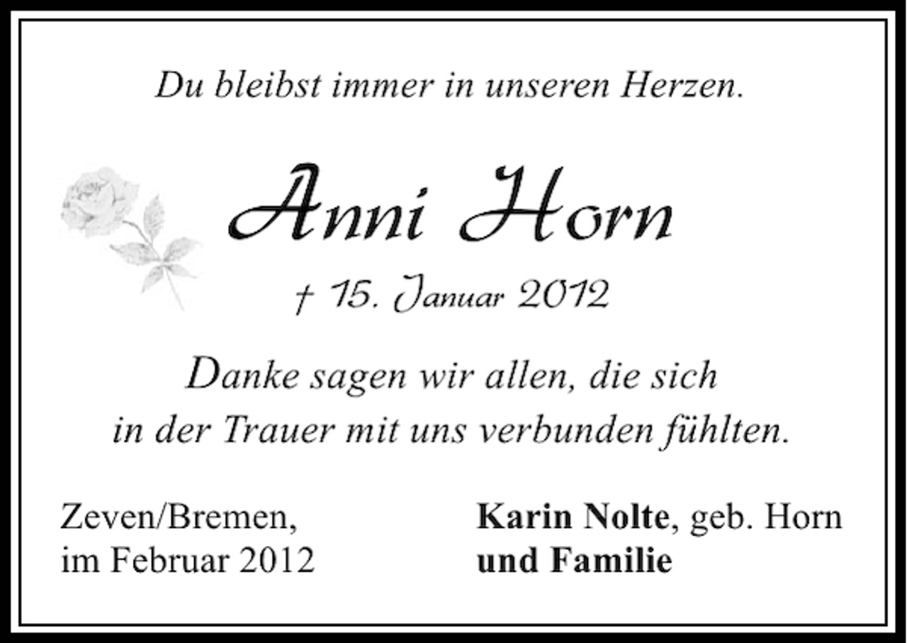 <p>Du bleibst immer in unseren Herzen.</p><p>Anni Horn<br />† 15. Januar 2012</p><p>Danke sagen wir allen, die sich<br />in der Trauer mit uns verbunden fühlten.<br />Zeven/Bremen,<br />im Februar 2012</p><p>Karin Nolte, geb. Horn<br />und Familie</p>