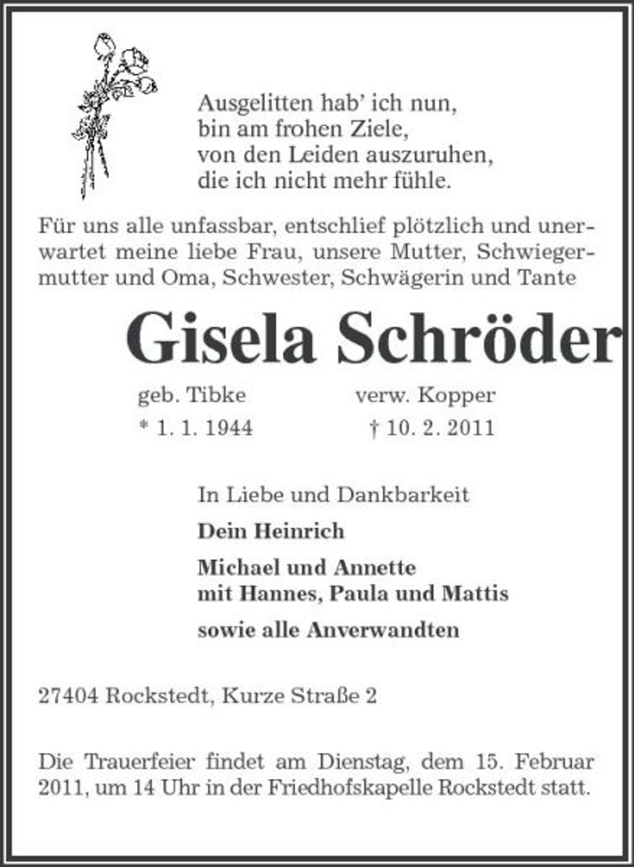 <p>Ausgelitten hab’ ich nun,<br />bin am frohen Ziele,<br />von den Leiden auszuruhen,<br />die ich nicht mehr fühle.<br />Für uns alle unfassbar, entschlief plötzlich und unerwartet meine liebe Frau, unsere Mutter, Schwiegermutter und Oma, Schwester, Schwägerin und Tante<br />Gisela Schröder<br />geb. Tibke verw. Kopper<br />* 1. 1. 1944 † 10. 2. 2011<br />In Liebe und Dankbarkeit<br />Dein Heinrich<br />Michael und Annette<br />mit Hannes, Paula und Mattis<br />sowie alle Anverwandten<br />27404 Rockstedt, Kurze Straße 2<br />Die Trauerfeier findet am Dienstag, dem 15. Februar 2011, um 14 Uhr in der Friedhofskapelle Rockstedt statt.</p>