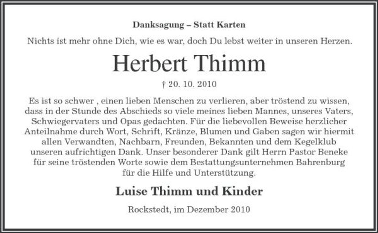 <p>Danksagung – Statt Karten Nichts ist mehr ohne Dich, wie es war, doch Du lebst weiter in unseren Herzen.</p><p>Herbert Thimm<br />† 20. 10. 2010 Es ist so schwer , einen lieben Menschen zu verlieren, aber tröstend zu wissen, dass in der Stunde des Abschieds so viele meines lieben Mannes, unseres Vaters, Schwiegervaters und Opas gedachten. Für die liebevollen Beweise herzlicher Anteilnahme durch Wort, Schrift, Kränze, Blumen und Gaben sagen wir hiermit allen Verwandten, Nachbarn, Freunden, Bekannten und dem Kegelklub unseren aufrichtigen Dank. Unser besonderer Dank gilt Herrn Pastor Beneke für seine tröstenden Worte sowie dem Bestattungsunternehmen Bahrenburg für die Hilfe und Unterstützung.</p><p>Luise Thimm und Kinder<br />Rockstedt, im Dezember 2010</p>