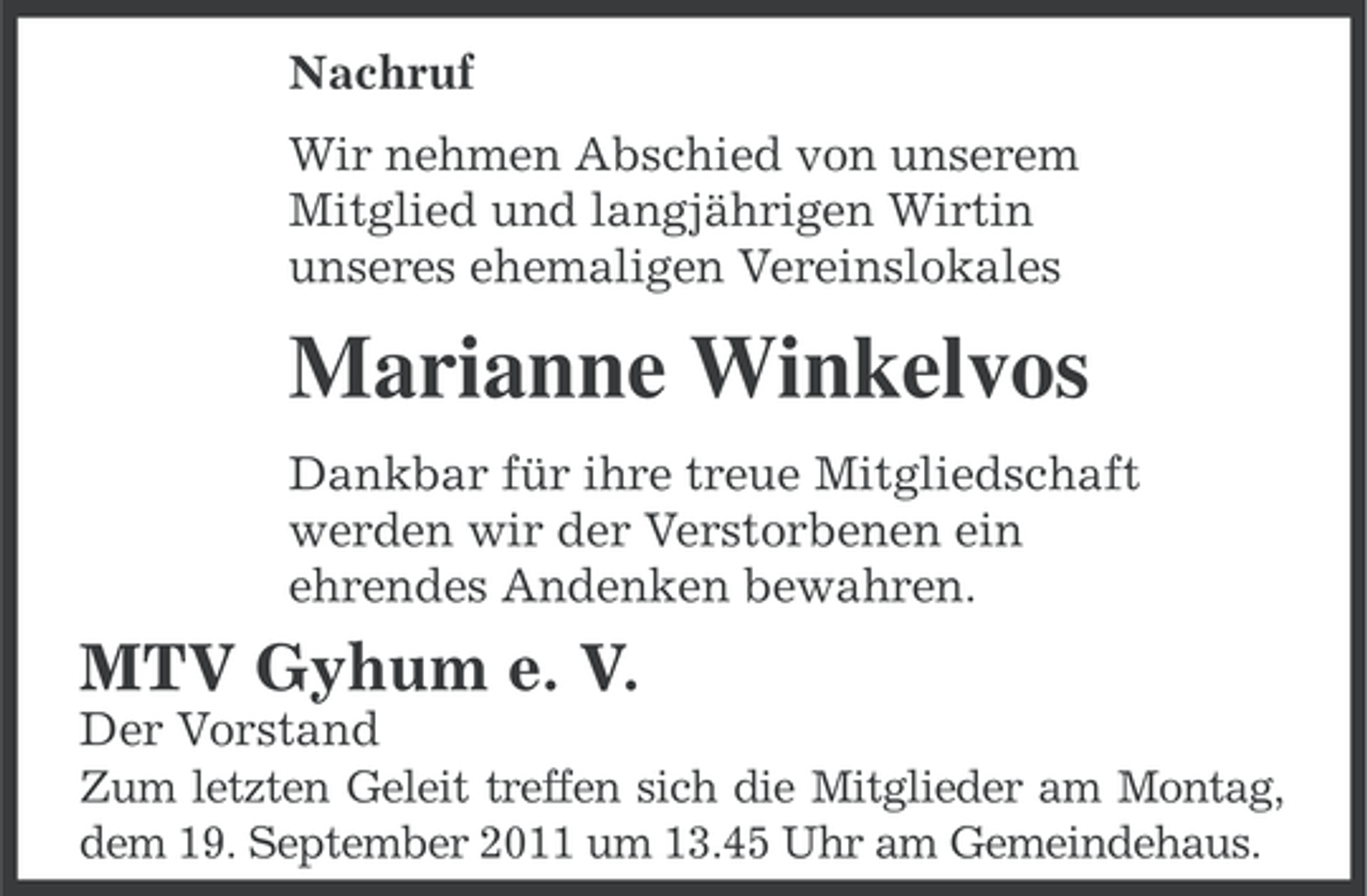 <p>Nachruf<br />Wir nehmen Abschied von unserem<br />Mitglied und langjährigen Wirtin<br />unseres ehemaligen Vereinslokales</p><p>Marianne Winkelvos<br />Dankbar für ihre treue Mitgliedschaft<br />werden wir der Verstorbenen ein<br />ehrendes Andenken bewahren.</p><p>MTV Gyhum e. V.<br />Der Vorstand<br />Zum letzten Geleit treffen sich die Mitglieder am Montag,<br />dem 19. September 2011 um 13.45 Uhr am Gemeindehaus.</p>