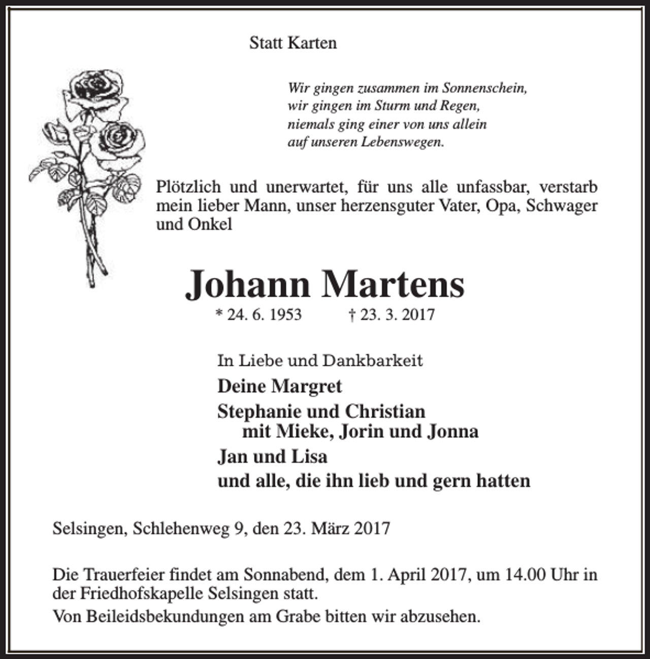 <p>Statt Karten<br />Wir gingen zusammen im Sonnenschein,<br />wir gingen im Sturm und Regen,<br />niemals ging einer von uns allein<br />auf unseren Lebenswegen.</p>
<p>Plötzlich und unerwartet, für uns alle unfassbar, verstarb<br />mein lieber Mann, unser herzensguter Vater, Opa, Schwager<br />und Onkel</p>
<p>Johann Martens<br />* 24. 6. 1953</p>
<p>† 23. 3. 2017</p>
<p>In Liebe und Dankbarkeit</p>
<p>Deine Margret<br />Stephanie und Christian<br />mit Mieke, Jorin und Jonna<br />Jan und Lisa<br />und alle, die ihn lieb und gern hatten<br />Selsingen, Schlehenweg 9, den 23. März 2017<br />Die Trauerfeier findet am Sonnabend, dem 1. April 2017, um 14.00 Uhr in<br />der Friedhofskapelle Selsingen statt.<br />Von Beileidsbekundungen am Grabe bitten wir abzusehen.</p>