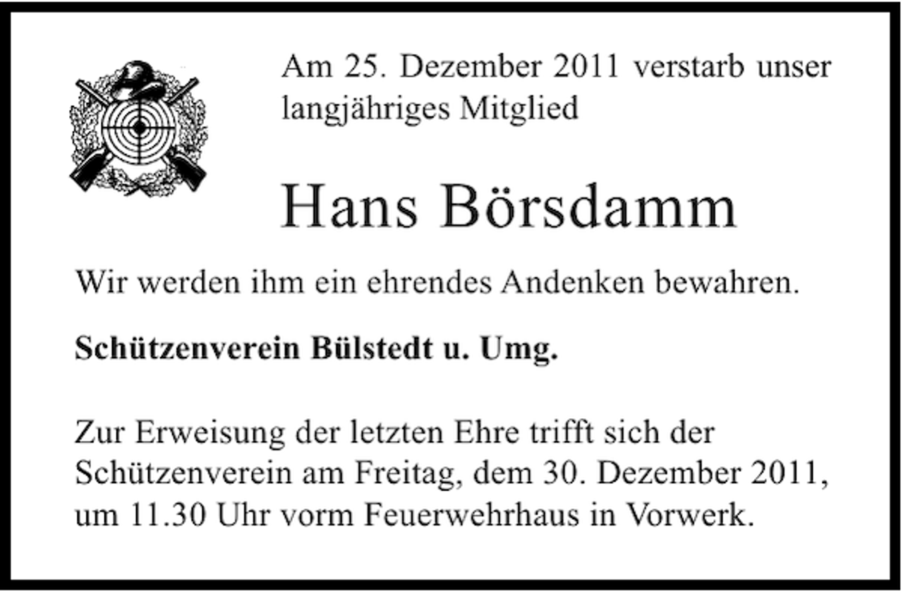 <p>Am 25. Dezember 2011 verstarb unser<br />langjähriges Mitglied</p><p>Hans Börsdamm<br />Wir werden ihm ein ehrendes Andenken bewahren.<br />Schützenverein Bülstedt u. Umg.<br />Zur Erweisung der letzten Ehre trifft sich der<br />Schützenverein am Freitag, dem 30. Dezember 2011,<br />um 11.30 Uhr vorm Feuerwehrhaus in Vorwerk.</p>