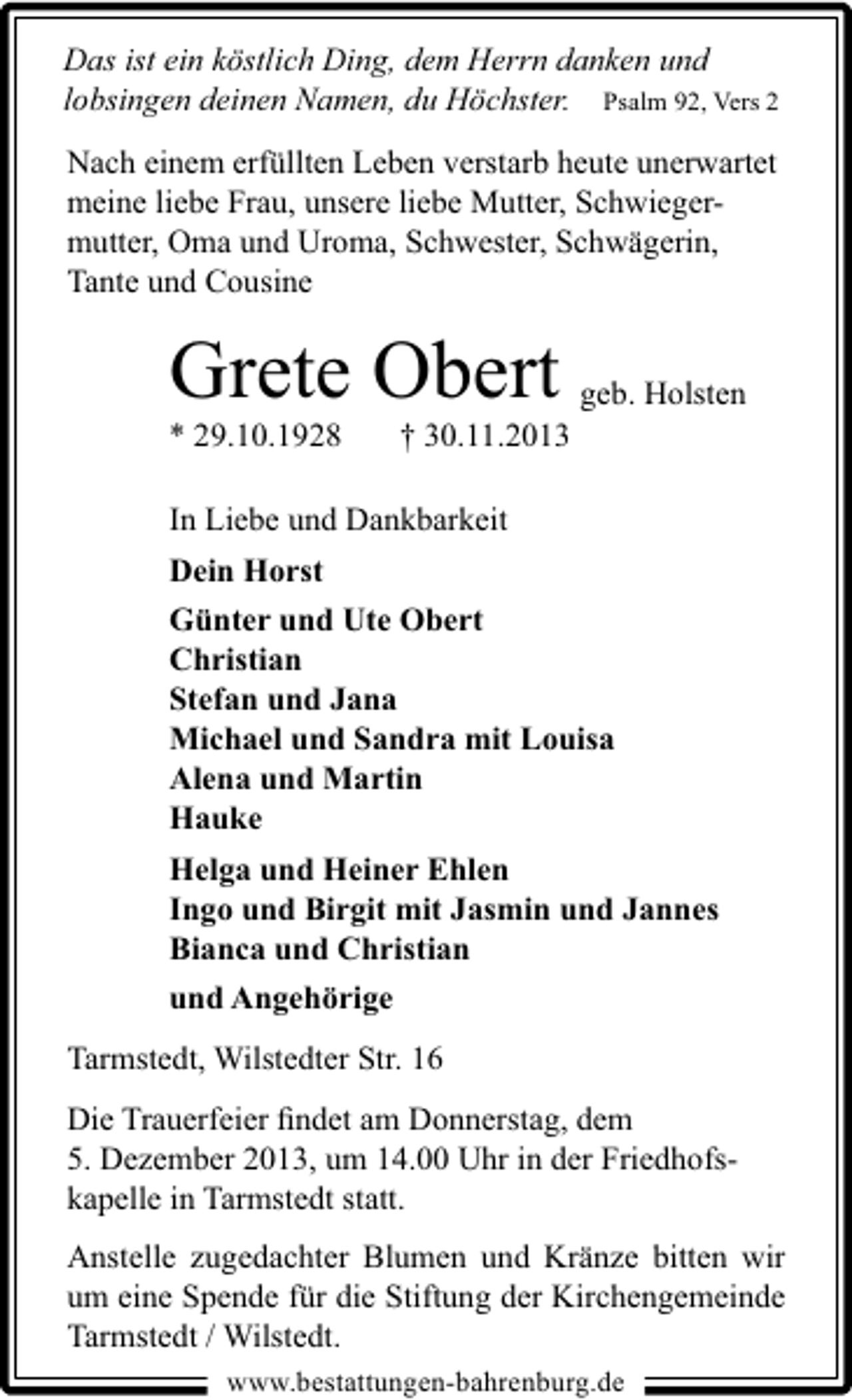 <p>Das ist ein köstlich Ding, dem Herrn danken und<br />lobsingen deinen Namen, du Höchster. Psalm 92, Vers 2</p><p>Nach einem erfüllten Leben verstarb heute unerwartet<br />meine liebe Frau, unsere liebe Mutter, Schwiegermutter, Oma und Uroma, Schwester, Schwägerin,<br />Tante und Cousine</p><p>Grete Obert geb. Holsten<br />* 29.10.1928</p><p>† 30.11.2013</p><p>In Liebe und Dankbarkeit<br />Dein Horst<br />Günter und Ute Obert<br />Christian<br />Stefan und Jana<br />Michael und Sandra mit Louisa<br />Alena und Martin<br />Hauke<br />Helga und Heiner Ehlen<br />Ingo und Birgit mit Jasmin und Jannes<br />Bianca und Christian<br />und Angehörige<br />Tarmstedt, Wilstedter Str. 16<br />Die Trauerfeier ﬁndet am Donnerstag, dem<br />5. Dezember 2013, um 14.00 Uhr in der Friedhofskapelle in Tarmstedt statt.<br />Anstelle zugedachter Blumen und Kränze bitten wir<br />um eine Spende für die Stiftung der Kirchengemeinde<br />Tarmstedt / Wilstedt.<br />www.bestattungen-bahrenburg.de</p>