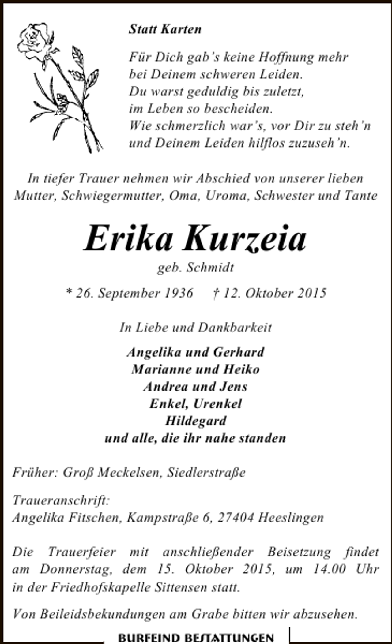 <p>Statt Karten<br />Für Dich gab’s keine Hoffnung mehr<br />bei Deinem schweren Leiden.<br />Du warst geduldig bis zuletzt,<br />im Leben so bescheiden.<br />Wie schmerzlich war’s, vor Dir zu steh’n<br />und Deinem Leiden hilflos zuzuseh’n.<br />In tiefer Trauer nehmen wir Abschied von unserer lieben<br />Mutter, Schwiegermutter, Oma, Uroma, Schwester und Tante</p><p>Erika Kurzeia<br />geb. Schmidt</p><p>* 26. September 1936</p><p>† 12. Oktober 2015</p><p>In Liebe und Dankbarkeit<br />Angelika und Gerhard<br />Marianne und Heiko<br />Andrea und Jens<br />Enkel, Urenkel<br />Hildegard<br />und alle, die ihr nahe standen<br />Früher: Groß Meckelsen, Siedlerstraße<br />Traueranschrift:<br />Angelika Fitschen, Kampstraße 6, 27404 Heeslingen<br />Die Trauerfeier mit anschließender Beisetzung findet<br />am Donnerstag, dem 15. Oktober 2015, um 14.00 Uhr<br />in der Friedhofskapelle Sittensen statt.<br />Von Beileidsbekundungen am Grabe bitten wir abzusehen.<br />Burfeind Bestattungen</p>