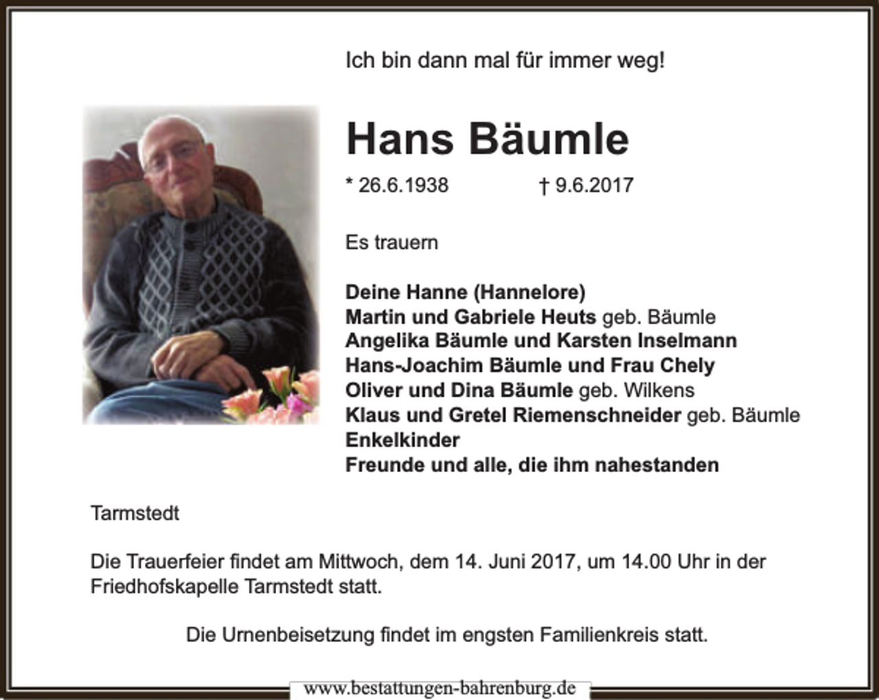 <p>Ich bin dann mal für immer weg!</p><p>Hans Bäumle<br />* 26.6.1938</p><p>† 9.6.2017</p><p>Es trauern<br />Deine Hanne (Hannelore)<br />Martin und Gabriele Heuts geb. Bäumle<br />Angelika Bäumle und Karsten Inselmann<br />Hans-Joachim Bäumle und Frau Chely<br />Oliver und Dina Bäumle geb. Wilkens<br />Klaus und Gretel Riemenschneider geb. Bäumle<br />Enkelkinder<br />Freunde und alle, die ihm nahestanden<br />Tarmstedt<br />rfeier ﬁndet am Mittwoch, dem 14. Juni 2017, um 14.00 Uhr in der<br />Die Trauerf<br />Friedhofskapelle Tarmstedt statt.<br />Die Urnenbeisetzung ﬁndet im engsten Familienkreis statt.<br />www.bbestattungen-bbahhrenbburg.dde</p>