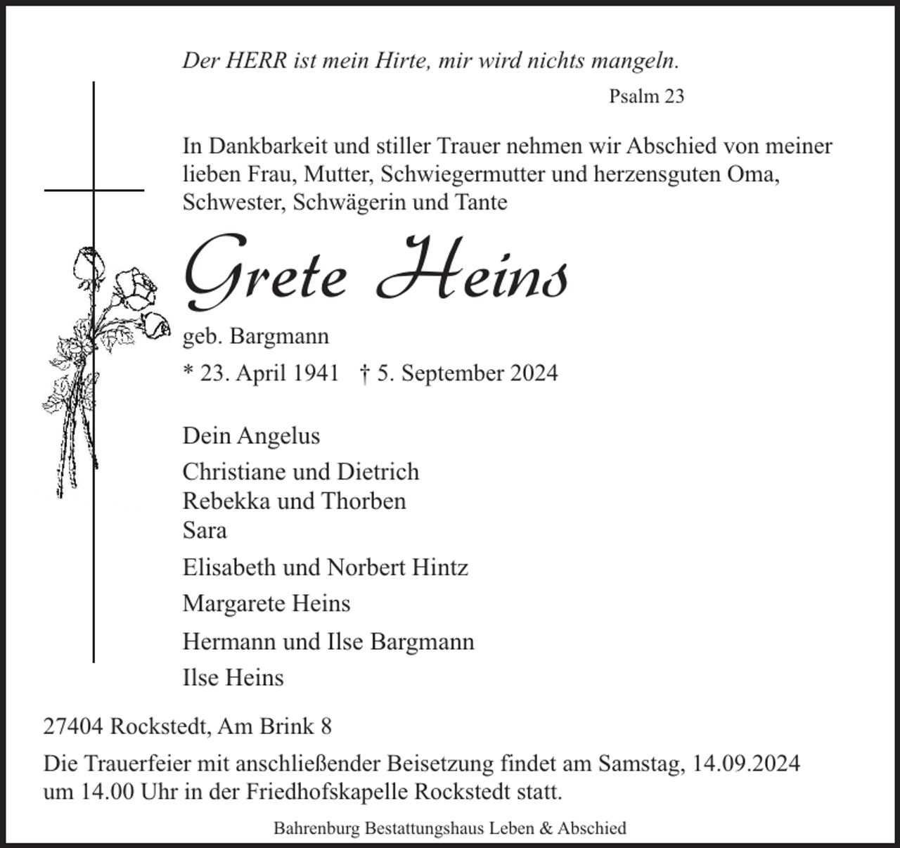 <p>Der HERR ist mein Hirte, mir wird nichts mangeln.<br />Psalm 23</p><p>In Dankbarkeit und stiller Trauer nehmen wir Abschied von meiner<br />lieben Frau, Mutter, Schwiegermutter und herzensguten Oma,<br />Schwester, Schwägerin und Tante</p><p>Grete Heins</p><p>geb. Bargmann</p><p>* 23. April 1941 † 5. September 2024</p><p>Dein Angelus<br />Christiane und Dietrich<br />Rebekka und Thorben<br />Sara<br />Elisabeth und Norbert Hintz<br />Margarete Heins<br />Hermann und Ilse Bargmann<br />Ilse Heins<br />27404 Rockstedt, Am Brink 8<br />Die Trauerfeier mit anschließender Beisetzung findet am Samstag, 14.09.2024<br />um 14.00 Uhr in der Friedhofskapelle Rockstedt statt.<br />Bahrenburg Bestattungshaus Leben &amp; Abschied</p>