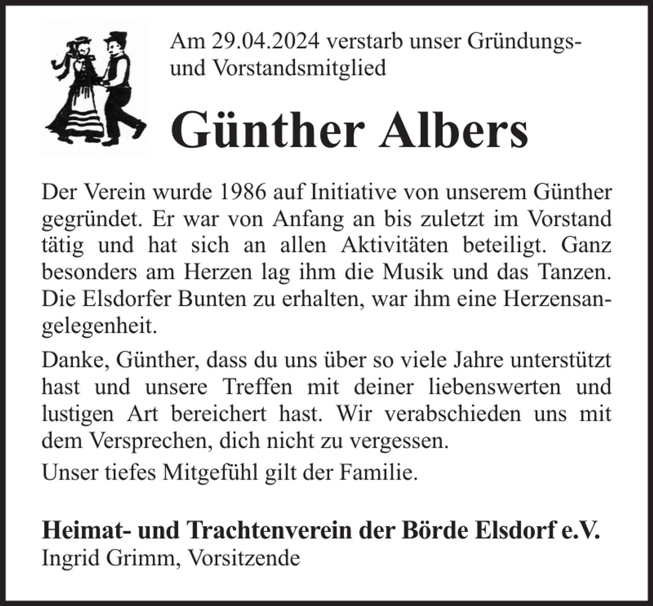 <p>Am 29.04.2024 verstarb unser Gründungsund Vorstandsmitglied</p><p>Günther Albers<br />Der Verein wurde 1986 auf Initiative von unserem Günther<br />gegründet. Er war von Anfang an bis zuletzt im Vorstand<br />tätig und hat sich an allen Aktivitäten beteiligt. Ganz<br />besonders am Herzen lag ihm die Musik und das Tanzen.<br />Die Elsdorfer Bunten zu erhalten, war ihm eine Herzensangelegenheit.<br />Danke, Günther, dass du uns über so viele Jahre unterstützt<br />hast und unsere Treffen mit deiner liebenswerten und<br />lustigen Art bereichert hast. Wir verabschieden uns mit<br />dem Versprechen, dich nicht zu vergessen.<br />Unser tiefes Mitgefühl gilt der Familie.</p><p>Heimat- und Trachtenverein der Börde Elsdorf e.V.<br />Ingrid Grimm, Vorsitzende</p>