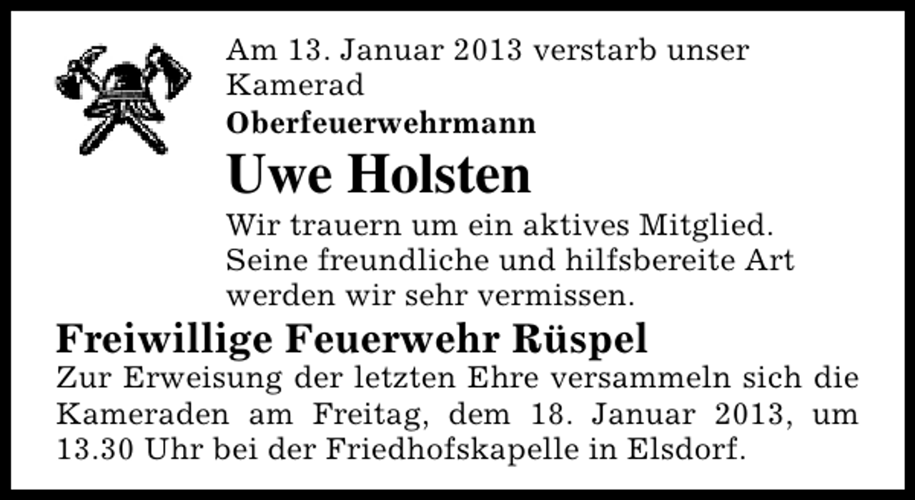 <p>Am 13. Januar 2013 verstarb unser<br />Kamerad<br />Oberfeuerwehrmann</p><p>Uwe Holsten</p><p>Wir trauern um ein aktives Mitglied.<br />Seine freundliche und hilfsbereite Art<br />werden wir sehr vermissen.</p><p>Freiwillige Feuerwehr Rüspel</p><p>Zur Erweisung der letzten Ehre versammeln sich die<br />Kameraden am Freitag, dem 18. Januar 2013, um<br />13.30 Uhr bei der Friedhofskapelle in Elsdorf.</p>