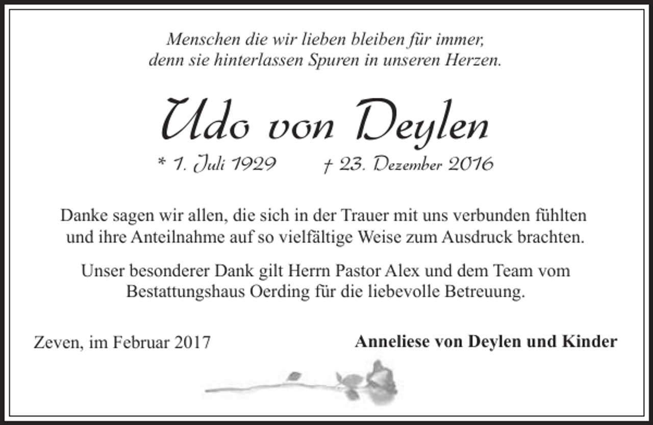 <p>Menschen die wir lieben bleiben für immer,<br />denn sie hinterlassen Spuren in unseren Herzen.</p><p>Udo von Deylen</p><p>* 1. Juli 1929</p><p>† 23. Dezember 2016</p><p>Danke sagen wir allen, die sich in der Trauer mit uns verbunden fühlten<br />und ihre Anteilnahme auf so vielfältige Weise zum Ausdruck brachten.<br />Unser besonderer Dank gilt Herrn Pastor Alex und dem Team vom<br />Bestattungshaus Oerding für die liebevolle Betreuung.<br />Zeven, im Februar 2017</p><p>Anneliese von Deylen und Kinder</p>