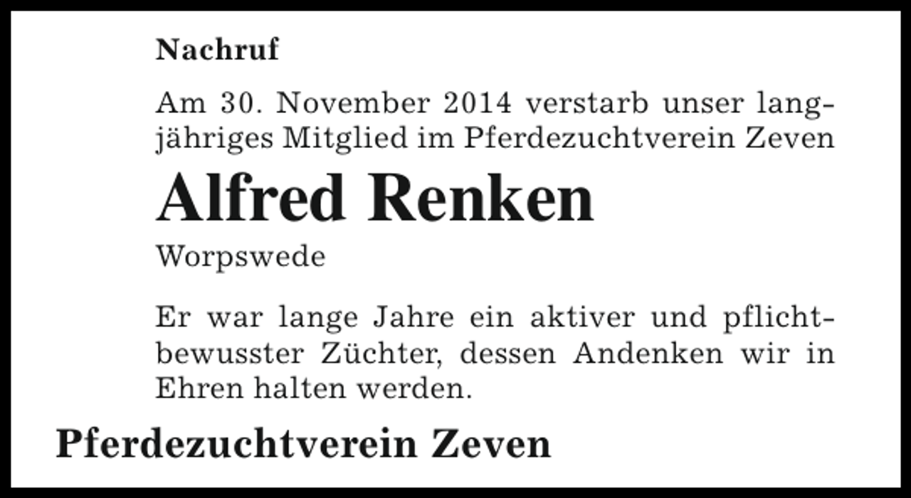 <p>Nachruf<br />Am 30. November 2014 verstarb unser langjähriges Mitglied im Pferdezuchtverein Zeven</p><p>Alfred Renken<br />Worpswede</p><p>Er war lange Jahre ein aktiver und pflichtbewusster Züchter, dessen Andenken wir in<br />Ehren halten werden.</p><p>Pferdezuchtverein Zeven</p>