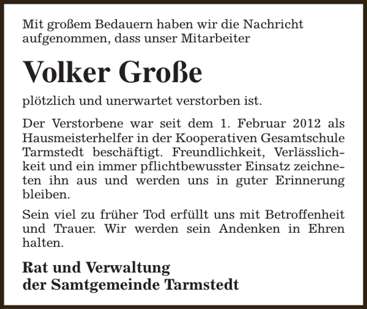 <p>Mit großem Bedauern haben wir die Nachricht<br />aufgenommen, dass unser Mitarbeiter</p><p>Volker Große</p><p>plötzlich und unerwartet verstorben ist.</p><p>Der Verstorbene war seit dem 1. Februar 2012 als<br />Hausmeisterhelfer in der Kooperativen Gesamtschule<br />Tarmstedt beschäftigt. Freundlichkeit, Verlässlichkeit und ein immer pflichtbewusster Einsatz zeichneten ihn aus und werden uns in guter Erinnerung<br />bleiben.<br />Sein viel zu früher Tod erfüllt uns mit Betroffenheit<br />und Trauer. Wir werden sein Andenken in Ehren<br />halten.</p><p>Rat und Verwaltung<br />der Samtgemeinde Tarmstedt</p>
