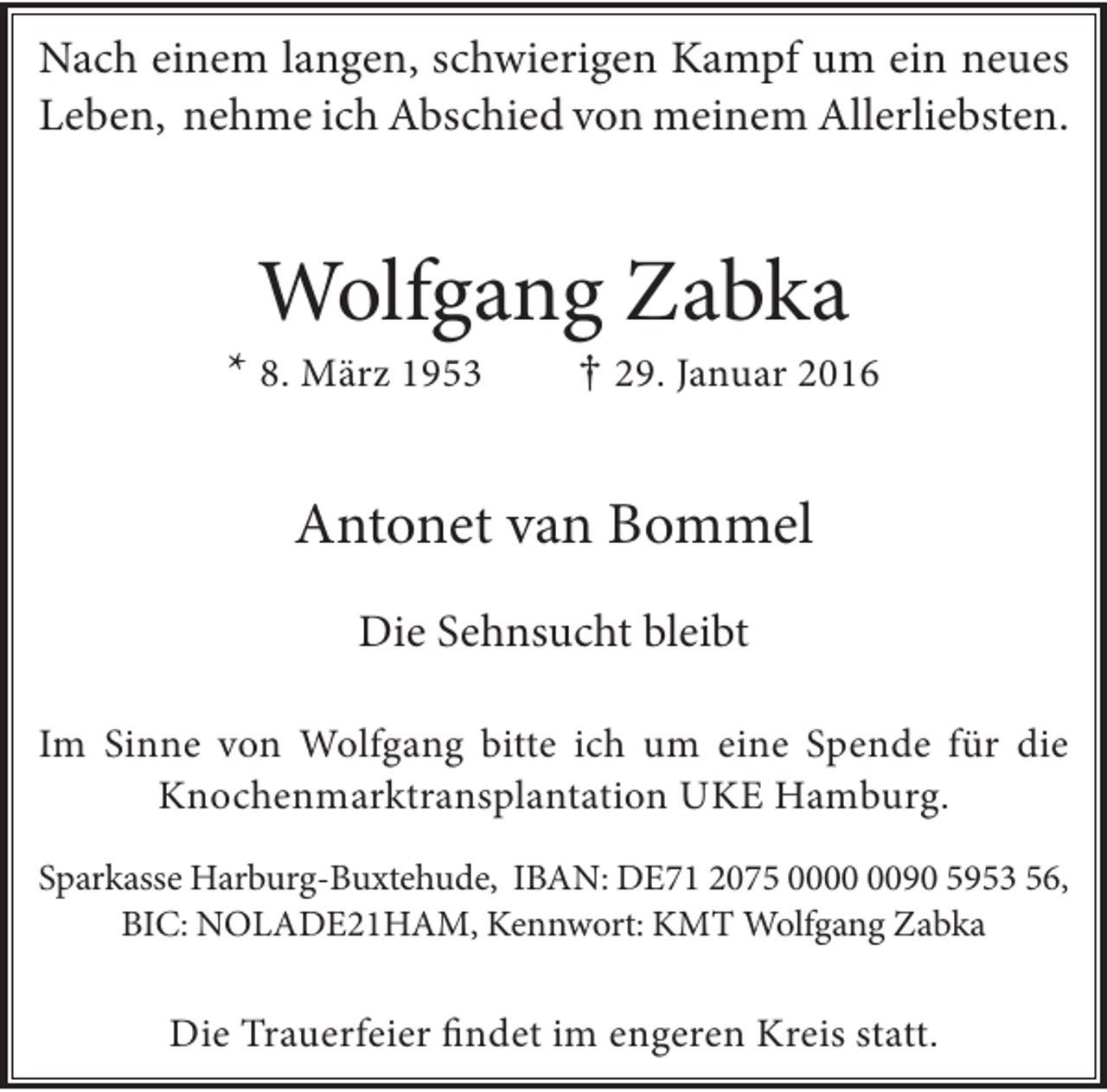 <p>Nach einem langen, schwierigen Kampf um ein neues<br />Leben, nehme ich Abschied von meinem Allerliebsten.</p><p>Wolfgang Zabka</p><p>* 8. März 1953</p><p>† 29. Januar 2016</p><p>Antonet van Bommel<br />Die Sehnsucht bleibt<br />Im Sinne von Wolfgang bitte ich um eine Spende für die<br />Knochenmarktransplantation UKE Hamburg.<br />Sparkasse Harburg-Buxtehude, IBAN: DE71 2075 0090 5953 56,<br />BIC: NOLADE21HAM, Kennwort: KMT Wolfgang Zabka</p><p>Die Trauerfeier findet im engeren Kreis statt.</p>