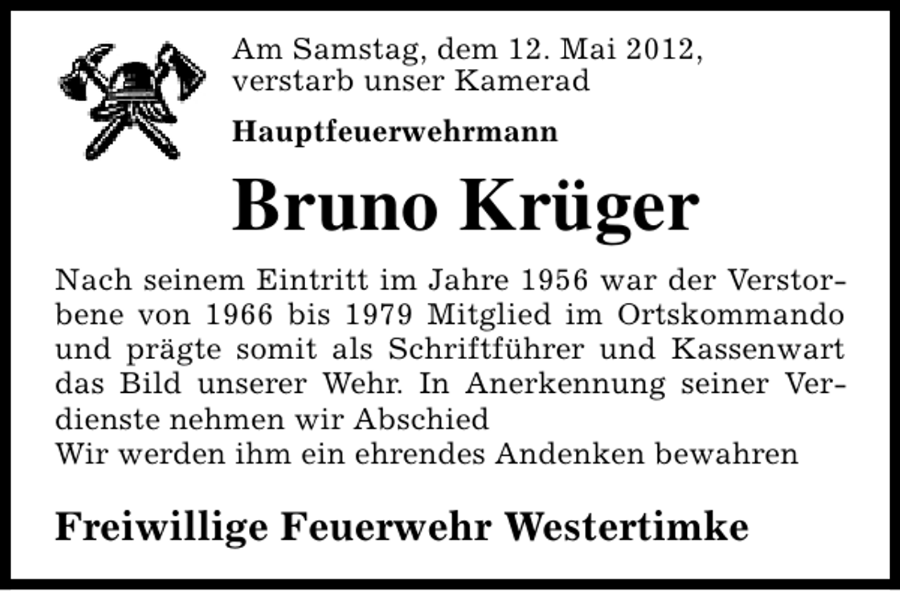 <p>Am Samstag, dem 12. Mai 2012,<br />verstarb unser Kamerad<br />Hauptfeuerwehrmann</p><p>Bruno Krüger<br />Nach seinem Eintritt im Jahre 1956 war der Verstorbene von 1966 bis 1979 Mitglied im Ortskommando<br />und prägte somit als Schriftführer und Kassenwart<br />das Bild unserer Wehr. In Anerkennung seiner Verdienste nehmen wir Abschied<br />Wir werden ihm ein ehrendes Andenken bewahren</p><p>Freiwillige Feuerwehr Westertimke</p>