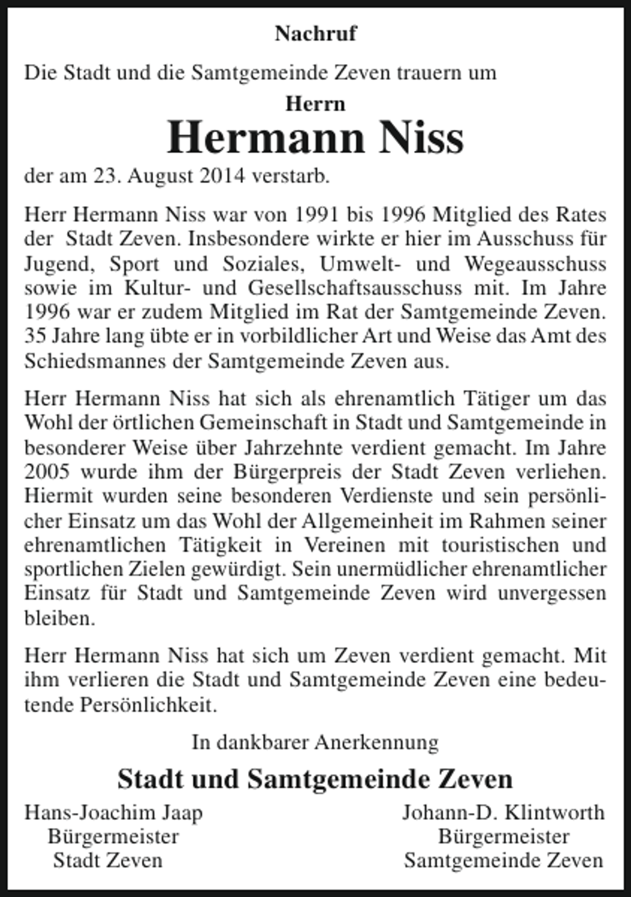 <p>Nachruf<br />Die Stadt und die Samtgemeinde Zeven trauern um<br />Herrn</p><p>Hermann Niss</p><p>der am 23. August 2014 verstarb.</p><p>Herr Hermann Niss war von 1991 bis 1996 Mitglied des Rates<br />der Stadt Zeven. Insbesondere wirkte er hier im Ausschuss für<br />Jugend, Sport und Soziales, Umwelt- und Wegeausschuss<br />sowie im Kultur- und Gesellschaftsausschuss mit. Im Jahre<br />1996 war er zudem Mitglied im Rat der Samtgemeinde Zeven.<br />35 Jahre lang übte er in vorbildlicher Art und Weise das Amt des<br />Schiedsmannes der Samtgemeinde Zeven aus.<br />Herr Hermann Niss hat sich als ehrenamtlich Tätiger um das<br />Wohl der örtlichen Gemeinschaft in Stadt und Samtgemeinde in<br />besonderer Weise über Jahrzehnte verdient gemacht. Im Jahre<br />2005 wurde ihm der Bürgerpreis der Stadt Zeven verliehen.<br />Hiermit wurden seine besonderen Verdienste und sein persönlicher Einsatz um das Wohl der Allgemeinheit im Rahmen seiner<br />ehrenamtlichen Tätigkeit in Vereinen mit touristischen und<br />sportlichen Zielen gewürdigt. Sein unermüdlicher ehrenamtlicher<br />Einsatz für Stadt und Samtgemeinde Zeven wird unvergessen<br />bleiben.<br />Herr Hermann Niss hat sich um Zeven verdient gemacht. Mit<br />ihm verlieren die Stadt und Samtgemeinde Zeven eine bedeutende Persönlichkeit.<br />In dankbarer Anerkennung</p><p>Stadt und Samtgemeinde Zeven</p><p>Hans-Joachim Jaap<br />Bürgermeister<br />Stadt Zeven</p><p>Johann-D. Klintworth<br />Bürgermeister<br />Samtgemeinde Zeven</p>