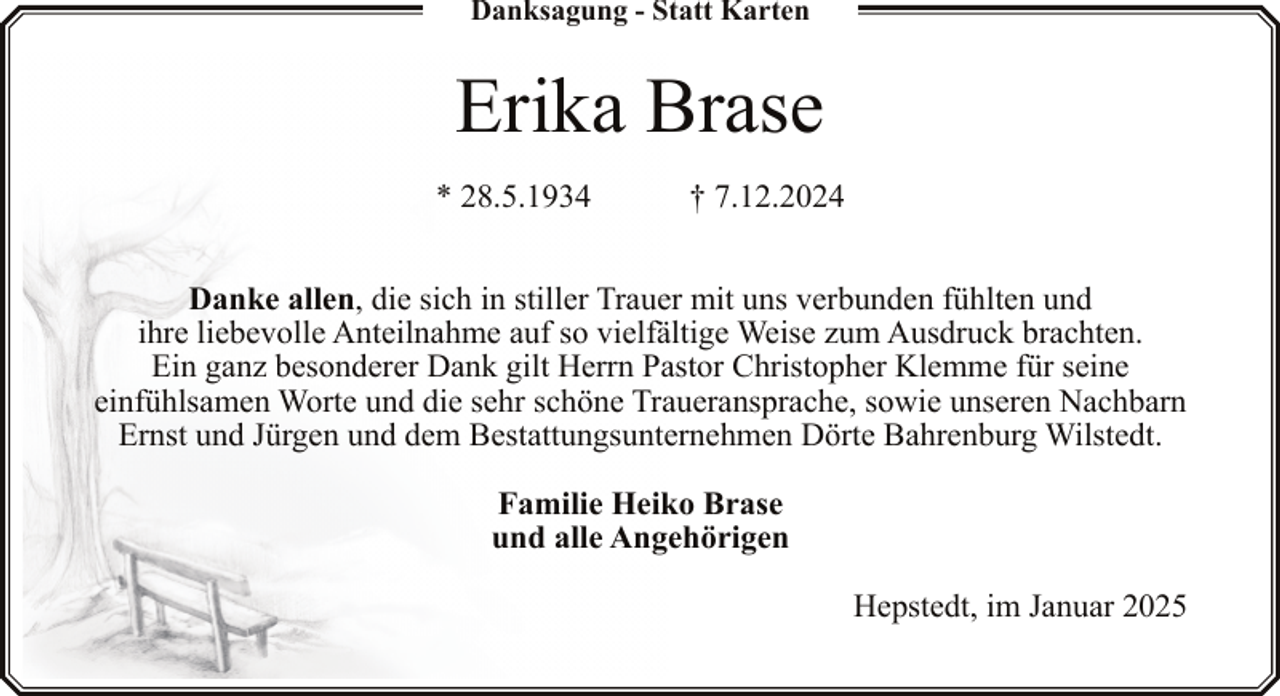 <p>Danksagung - Statt Karten</p><p>Erika Brase<br />* 28.5.1934</p><p>† 7.12.2024</p><p>Danke allen, die sich in stiller Trauer mit uns verbunden fühlten und<br />ihre liebevolle Anteilnahme auf so vielfältige Weise zum Ausdruck brachten.<br />Ein ganz besonderer Dank gilt Herrn Pastor Christopher Klemme für seine<br />einfühlsamen Worte und die sehr schöne Traueransprache, sowie unseren Nachbarn<br />Ernst und Jürgen und dem Bestattungsunternehmen Dörte Bahrenburg Wilstedt.<br />Familie Heiko Brase<br />und alle Angehörigen<br />Hepstedt, im Januar 2025</p>