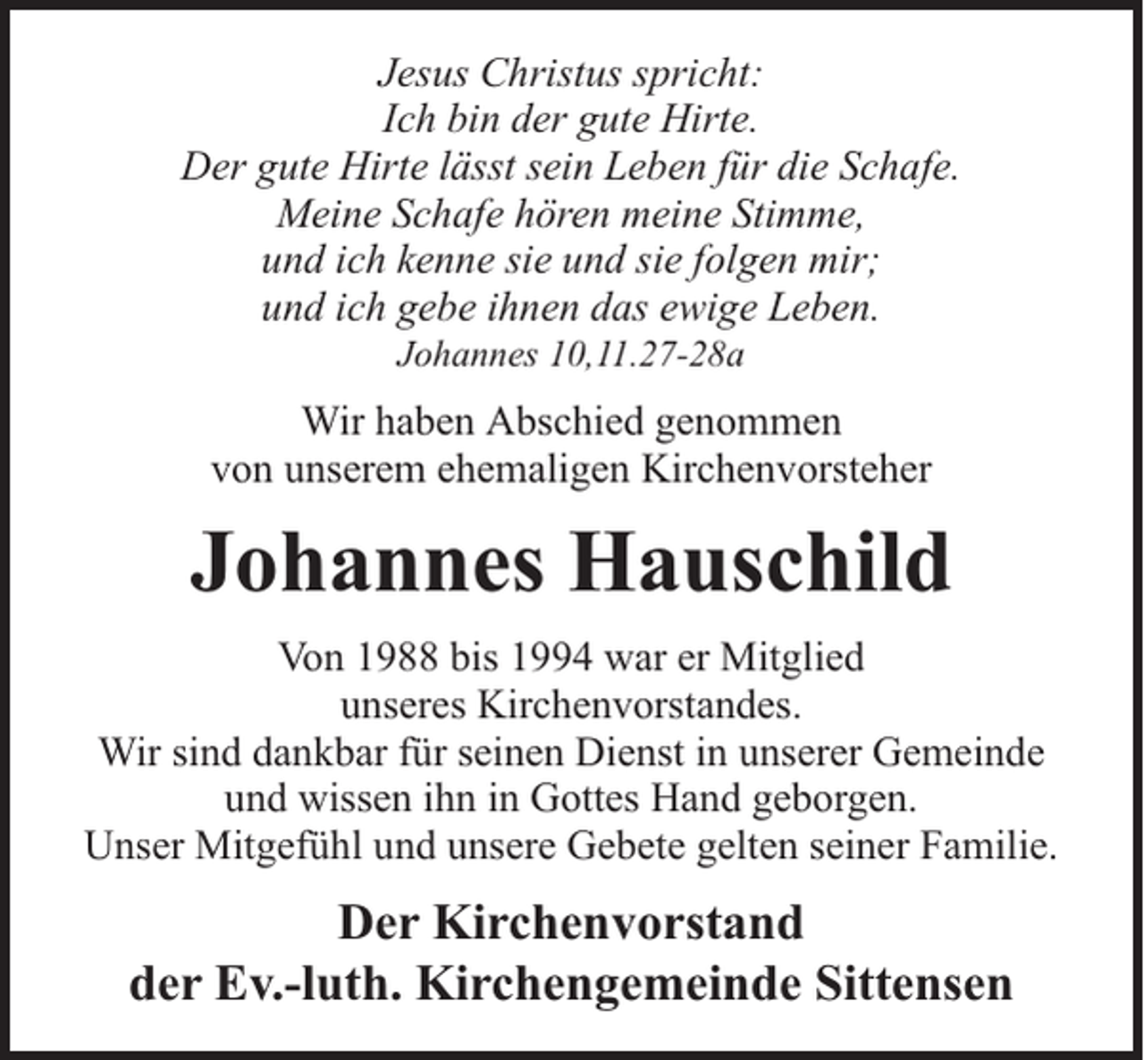 <p>Jesus Christus spricht:<br />Ich bin der gute Hirte.<br />Der gute Hirte lässt sein Leben für die Schafe.<br />Meine Schafe hören meine Stimme,<br />und ich kenne sie und sie folgen mir;<br />und ich gebe ihnen das ewige Leben.<br />Johannes 10,11.27-28a</p><p>Wir haben Abschied genommen<br />von unserem ehemaligen Kirchenvorsteher</p><p>Johannes Hauschild<br />Von 1988 bis 1994 war er Mitglied<br />unseres Kirchenvorstandes.<br />Wir sind dankbar für seinen Dienst in unserer Gemeinde<br />und wissen ihn in Gottes Hand geborgen.<br />Unser Mitgefühl und unsere Gebete gelten seiner Familie.</p><p>Der Kirchenvorstand<br />der Ev.-luth. Kirchengemeinde Sittensen</p>