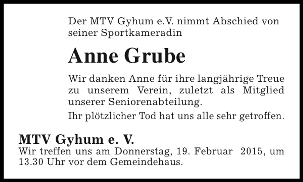 <p>Der MTV Gyhum e.V. nimmt Abschied von<br />seiner Sportkameradin</p><p>Anne Grube<br />Wir danken Anne für ihre langjährige Treue<br />zu unserem Verein, zuletzt als Mitglied<br />unserer Seniorenabteilung.<br />Ihr plötzlicher Tod hat uns alle sehr getroffen.</p><p>MTV Gyhum e. V.</p><p>Wir treffen uns am Donnerstag, 19. Februar 2015, um<br />13.30 Uhr vor dem Gemeindehaus.</p>