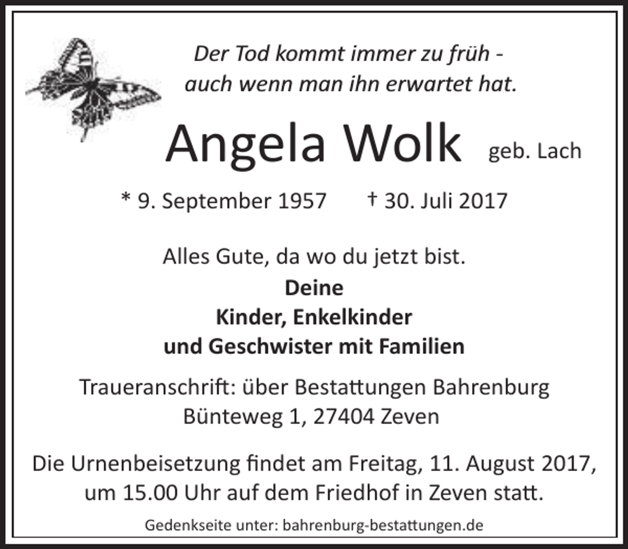 <p>Der Tod kommt immer zu früh ­<br />auch wenn man ihn erwartet hat.</p><p>Angela Wolk<br />* 9. September 1957</p><p>geb. Lach</p><p>† 30. Juli 2017</p><p>Alles Gute, da wo du jetzt bist.<br />Deine<br />Kinder, Enkelkinder<br />und Geschwister mit Familien<br />Traueranschri�: über Besta�ungen Bahrenburg<br />Bünteweg 1, 27404 Zeven<br />Die Urnenbeisetzung ﬁndet am Freitag, 11. August 2017,<br />um 15.00 Uhr auf dem Friedhof in Zeven sta�.<br />Gedenkseite unter: bahrenburg­besta�ungen.de</p>