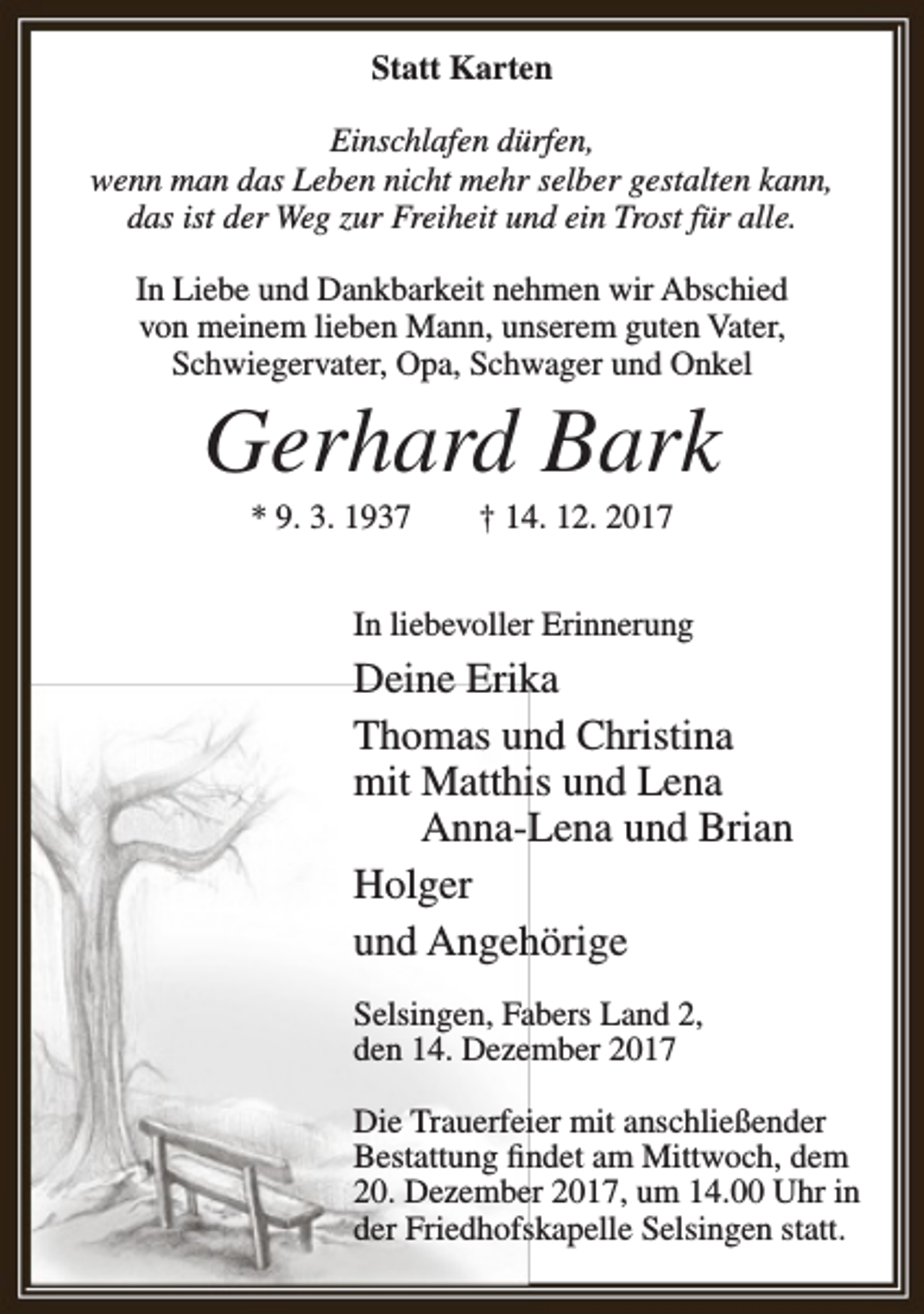 <p>Statt Karten<br />Einschlafen dürfen,<br />wenn man das Leben nicht mehr selber gestalten kann,<br />das ist der Weg zur Freiheit und ein Trost für alle.<br />In Liebe und Dankbarkeit nehmen wir Abschied<br />von meinem lieben Mann, unserem guten Vater,<br />Schwiegervater, Opa, Schwager und Onkel</p><p>Gerhard Bark<br />* 9. 3. 1937</p><p>† 14. 12. 2017</p><p>In liebevoller Erinnerung</p><p>Deine Erika<br />Thomas und Christina<br />mit Matthis und Lena<br />Anna-Lena und Brian<br />Holger<br />und Angehörige<br />Selsingen, Fabers Land 2,<br />den 14. Dezember 2017<br />Die Trauerfeier mit anschließender<br />Bestattung findet am Mittwoch, dem<br />20. Dezember 2017, um 14.00 Uhr in<br />der Friedhofskapelle Selsingen statt.</p>