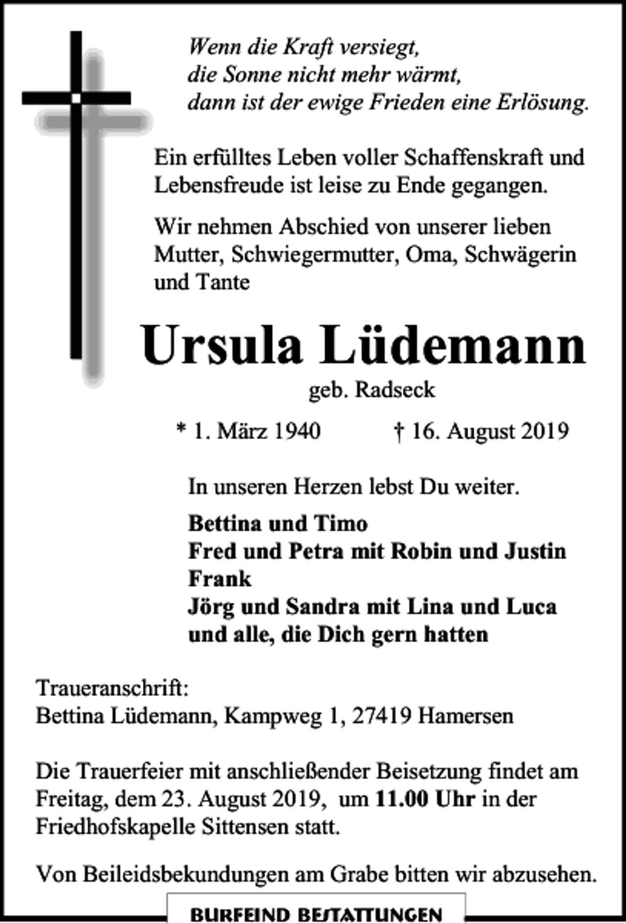 <p>Wenn die Kraft versiegt,<br />die Sonne nicht mehr wärmt,<br />dann ist der ewige Frieden eine Erlösung.<br />Ein erfülltes Leben voller Schaffenskraft und<br />Lebensfreude ist leise zu Ende gegangen.<br />Wir nehmen Abschied von unserer lieben<br />Mutter, Schwiegermutter, Oma, Schwägerin<br />und Tante</p><p>Ursula Lüdemann<br />geb. Radseck</p><p>* 1. März 1940</p><p>† 16. August 2019</p><p>In unseren Herzen lebst Du weiter.<br />Bettina und Timo<br />Fred und Petra mit Robin und Justin<br />Frank<br />Jörg und Sandra mit Lina und Luca<br />und alle, die Dich gern hatten<br />Traueranschrift:<br />Bettina Lüdemann, Kampweg 1, 27419 Hamersen<br />Die Trauerfeier mit anschließender Beisetzung findet am<br />Freitag, dem 23. August 2019, um 11.00 Uhr in der<br />Friedhofskapelle Sittensen statt.<br />Von Beileidsbekundungen am Grabe bitten wir abzusehen.<br />Burfeind Bestattungen</p>