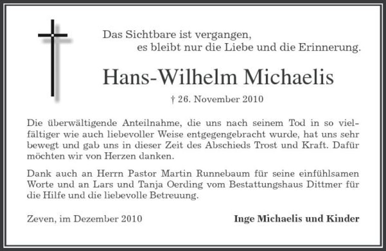<p>Das Sichtbare ist vergangen,<br />es bleibt nur die Liebe und die Erinnerung.<br />Hans-Wilhelm Michaelis<br />† 26. November 2010<br />Die überwältigende Anteilnahme, die uns nach seinem Tod in so vielfältiger wie auch liebevoller Weise entgegengebracht wurde, hat uns sehr bewegt und gab uns in dieser Zeit des Abschieds Trost und Kraft. Dafür möchten wir von Herzen danken.<br />Dank auch an Herrn Pastor Martin Runnebaum für seine einfühlsamen Worte und an Lars und Tanja Oerding vom Bestattungshaus Dittmer für die Hilfe und die liebevolle Betreuung.<br />Zeven, im Dezember 2010 Inge Michaelis und Kinder</p>