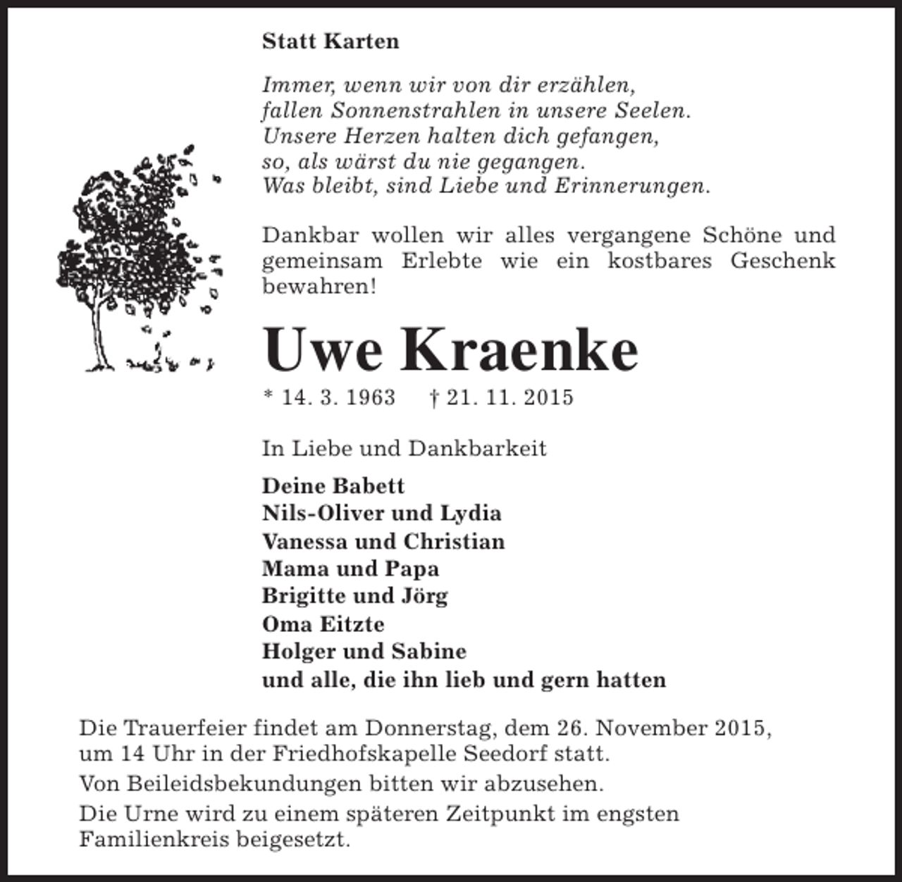 <p>Statt Karten<br />Immer, wenn wir von dir erzählen,<br />fallen Sonnenstrahlen in unsere Seelen.<br />Unsere Herzen halten dich gefangen,<br />so, als wärst du nie gegangen.<br />Was bleibt, sind Liebe und Erinnerungen.<br />Dankbar wollen wir alles vergangene Schöne und<br />gemeinsam Erlebte wie ein kostbares Geschenk<br />bewahren!</p><p>Uwe Kraenke</p><p>* 14. 3. 1963</p><p>† 21. 11. 2015</p><p>In Liebe und Dankbarkeit<br />Deine Babett<br />Nils-Oliver und Lydia<br />Vanessa und Christian<br />Mama und Papa<br />Brigitte und Jörg<br />Oma Eitzte<br />Holger und Sabine<br />und alle, die ihn lieb und gern hatten<br />Die Trauerfeier findet am Donnerstag, dem 26. November 2015,<br />um 14 Uhr in der Friedhofskapelle Seedorf statt.<br />Von Beileidsbekundungen bitten wir abzusehen.<br />Die Urne wird zu einem späteren Zeitpunkt im engsten<br />Familienkreis beigesetzt.</p>