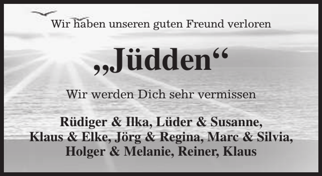 <p>Wir haben unseren guten Freund verloren</p><p>„Jüdden“<br />Wir werden Dich sehr vermissen</p><p>Rüdiger &amp; Ilka, Lüder &amp; Susanne,<br />Klaus &amp; Elke, Jörg &amp; Regina, Marc &amp; Silvia,<br />Holger &amp; Melanie, Reiner, Klaus</p>