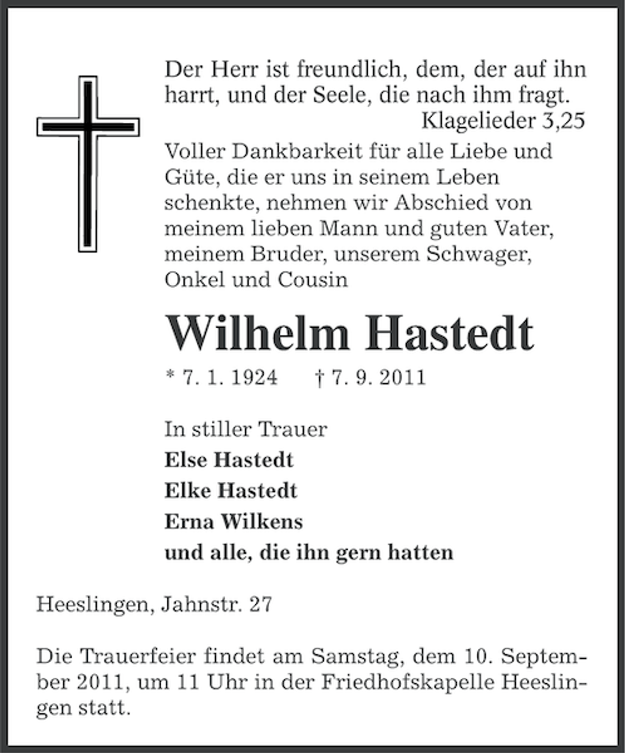 <p>Der Herr ist freundlich, dem, der auf ihn<br />harrt, und der Seele, die nach ihm fragt.<br />Klagelieder 3,25<br />Voller Dankbarkeit für alle Liebe und<br />Güte, die er uns in seinem Leben<br />schenkte, nehmen wir Abschied von<br />meinem lieben Mann und guten Vater,<br />meinem Bruder, unserem Schwager,<br />Onkel und Cousin</p><p>Wilhelm Hastedt<br />* 7. 1. 1924</p><p>† 7. 9. 2011</p><p>In stiller Trauer<br />Else Hastedt<br />Elke Hastedt<br />Erna Wilkens<br />und alle, die ihn gern hatten<br />Heeslingen, Jahnstr. 27<br />Die Trauerfeier findet am Samstag, dem 10. September 2011, um 11 Uhr in der Friedhofskapelle Heeslingen statt.</p>