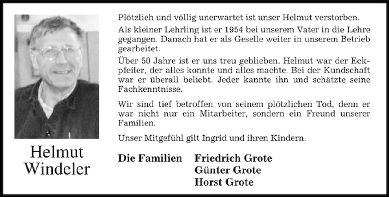 <p>Plötzlich und völlig unerwartet ist unser Helmut verstorben. Als kleiner Lehrling ist er 1954 bei unserem Vater in die Lehre gegangen. Danach hat er als Geselle weiter in unserem Betrieb gearbeitet. Über 50 Jahre ist er uns treu geblieben. Helmut war der Eckpfeiler, der alles konnte und alles machte. Bei der Kundschaft war er überall beliebt. Jeder kannte ihn und schätzte seine Fachkenntnisse. Wir sind tief betroffen von seinem plötzlichen Tod, denn er war nicht nur ein Mitarbeiter, sondern ein Freund unserer Familien. Unser Mitgefühl gilt Ingrid und ihren Kindern.</p><p>Helmut Windeler</p><p>Die Familien</p><p>Friedrich Grote Günter Grote Horst Grote</p>