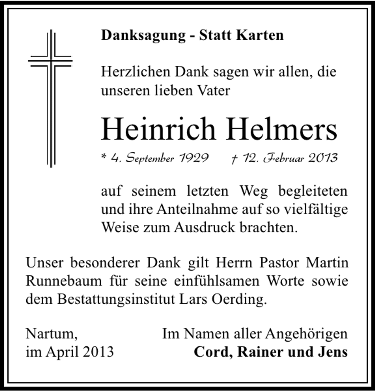 <p>Danksagung - Statt Karten<br />Herzlichen Dank sagen wir allen, die<br />unseren lieben Vater</p><p>Heinrich Helmers<br />* 4. September 1929</p><p>† 12. Februar 2013</p><p>auf seinem letzten Weg begleiteten<br />und ihre Anteilnahme auf so vielfältige<br />Weise zum Ausdruck brachten.<br />Unser besonderer Dank gilt Herrn Pastor Martin<br />Runnebaum für seine einfühlsamen Worte sowie<br />dem Bestattungsinstitut Lars Oerding.<br />Nartum,<br />im April 2013</p><p>Im Namen aller Angehörigen<br />Cord, Rainer und Jens</p>