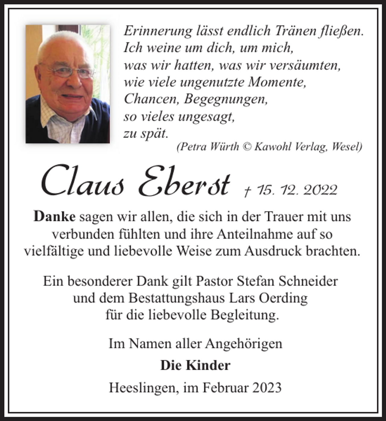 <p>Erinnerung lässt endlich Tränen fließen.<br />Ich weine um dich, um mich,<br />was wir hatten, was wir versäumten,<br />wie viele ungenutzte Momente,<br />Chancen, Begegnungen,<br />so vieles ungesagt,<br />zu spät.<br />(Petra Würth © Kawohl Verlag, Wesel)</p><p>Claus Eberst</p><p>† 15. 12. 2022</p><p>Danke sagen wir allen, die sich in der Trauer mit uns</p><p>verbunden fühlten und ihre Anteilnahme auf so<br />vielfältige und liebevolle Weise zum Ausdruck brachten.<br />Ein besonderer Dank gilt Pastor Stefan Schneider<br />und dem Bestattungshaus Lars Oerding<br />für die liebevolle Begleitung.<br />Im Namen aller Angehörigen<br />Die Kinder<br />Heeslingen, im Februar 2023</p>