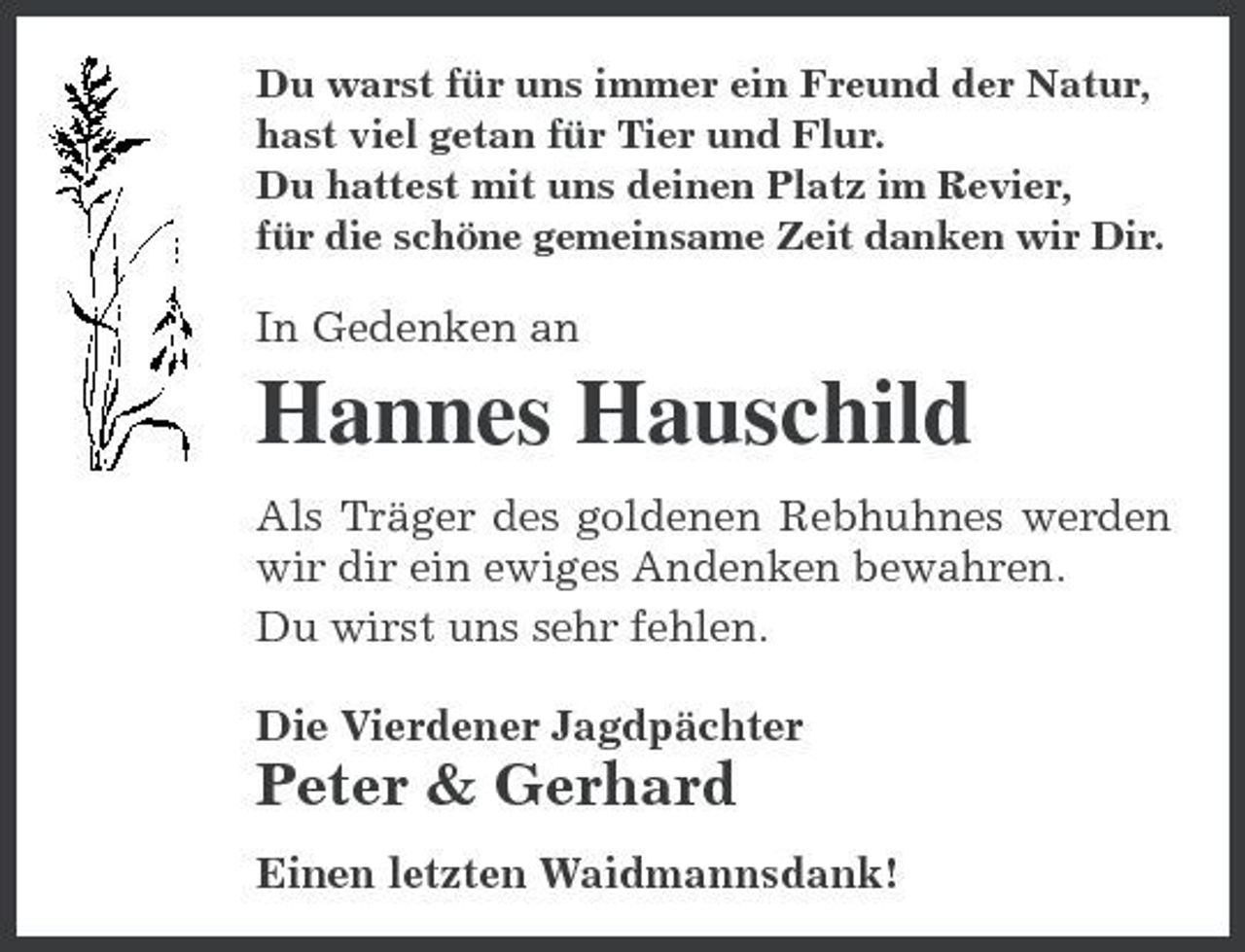<p>Du warst für uns immer ein Freund der Natur, hast viel getan für Tier und Flur. Du hattest mit uns deinen Platz im Revier, für die schöne gemeinsame Zeit danken wir Dir.</p><p>In Gedenken an</p><p>Hannes Hauschild<br />Als Träger des goldenen Rebhuhnes werden wir dir ein ewiges Andenken bewahren. Du wirst uns sehr fehlen. Die Vierdener Jagdpächter</p><p>Peter &amp; Gerhard<br />Einen letzten Waidmannsdank!</p>