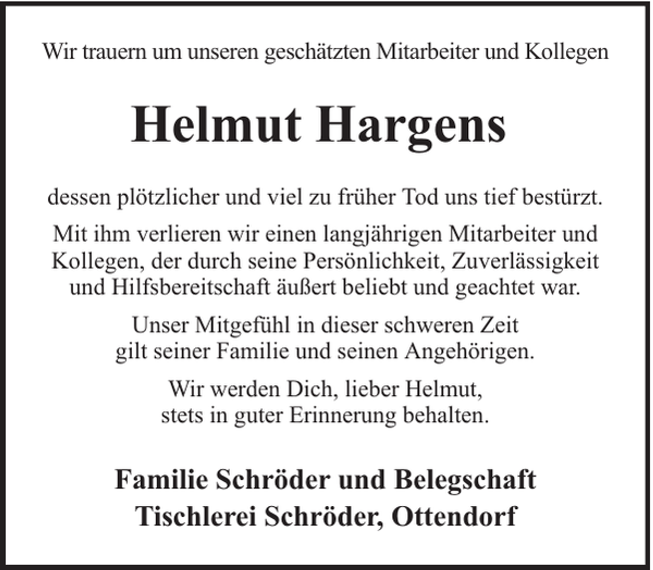 <p>Wir trauern um unseren geschätzten Mitarbeiter und Kollegen</p><p>Helmut Hargens<br />dessen plötzlicher und viel zu früher Tod uns tief bestürzt.<br />Mit ihm verlieren wir einen langjährigen Mitarbeiter und<br />Kollegen, der durch seine Persönlichkeit, Zuverlässigkeit<br />und Hilfsbereitschaft äußert beliebt und geachtet war.<br />Unser Mitgefühl in dieser schweren Zeit<br />gilt seiner Familie und seinen Angehörigen.<br />Wir werden Dich, lieber Helmut,<br />stets in guter Erinnerung behalten.</p><p>Familie Schröder und Belegschaft<br />Tischlerei Schröder, Ottendorf</p>
