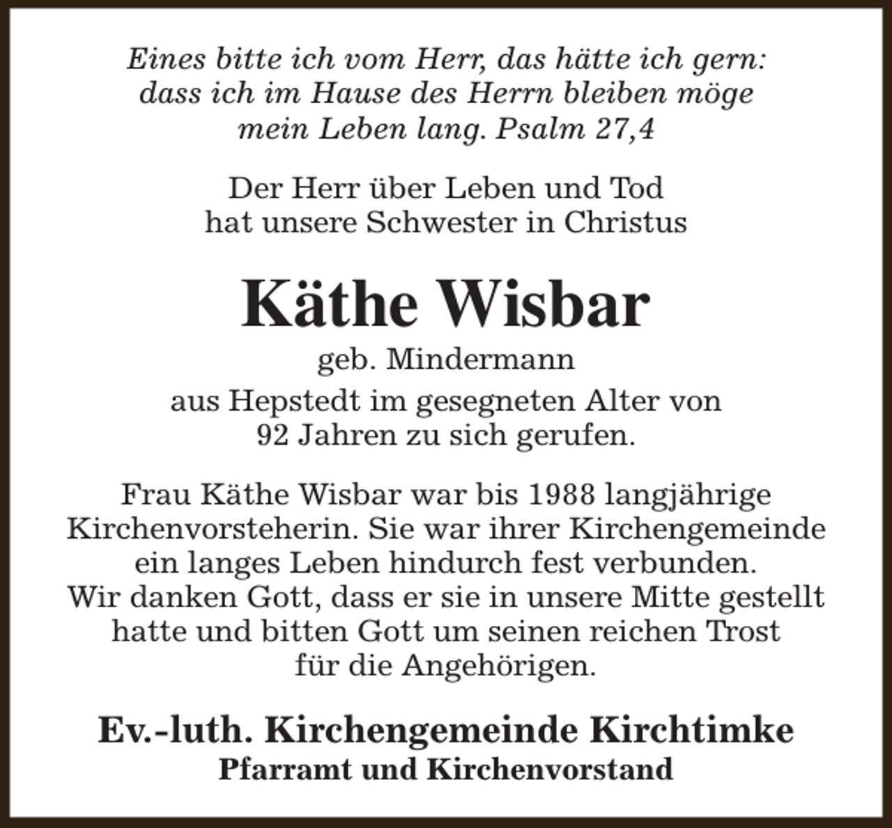 <p>Eines bitte ich vom Herr, das hätte ich gern:<br />dass ich im Hause des Herrn bleiben möge<br />mein Leben lang. Psalm 27,4<br />Der Herr über Leben und Tod<br />hat unsere Schwester in Christus</p><p>Käthe Wisbar</p><p>geb. Mindermann<br />aus Hepstedt im gesegneten Alter von<br />92 Jahren zu sich gerufen.<br />Frau Käthe Wisbar war bis 1988 langjährige<br />Kirchenvorsteherin. Sie war ihrer Kirchengemeinde<br />ein langes Leben hindurch fest verbunden.<br />Wir danken Gott, dass er sie in unsere Mitte gestellt<br />hatte und bitten Gott um seinen reichen Trost<br />für die Angehörigen.</p><p>Ev.-luth. Kirchengemeinde Kirchtimke<br />Pfarramt und Kirchenvorstand</p>