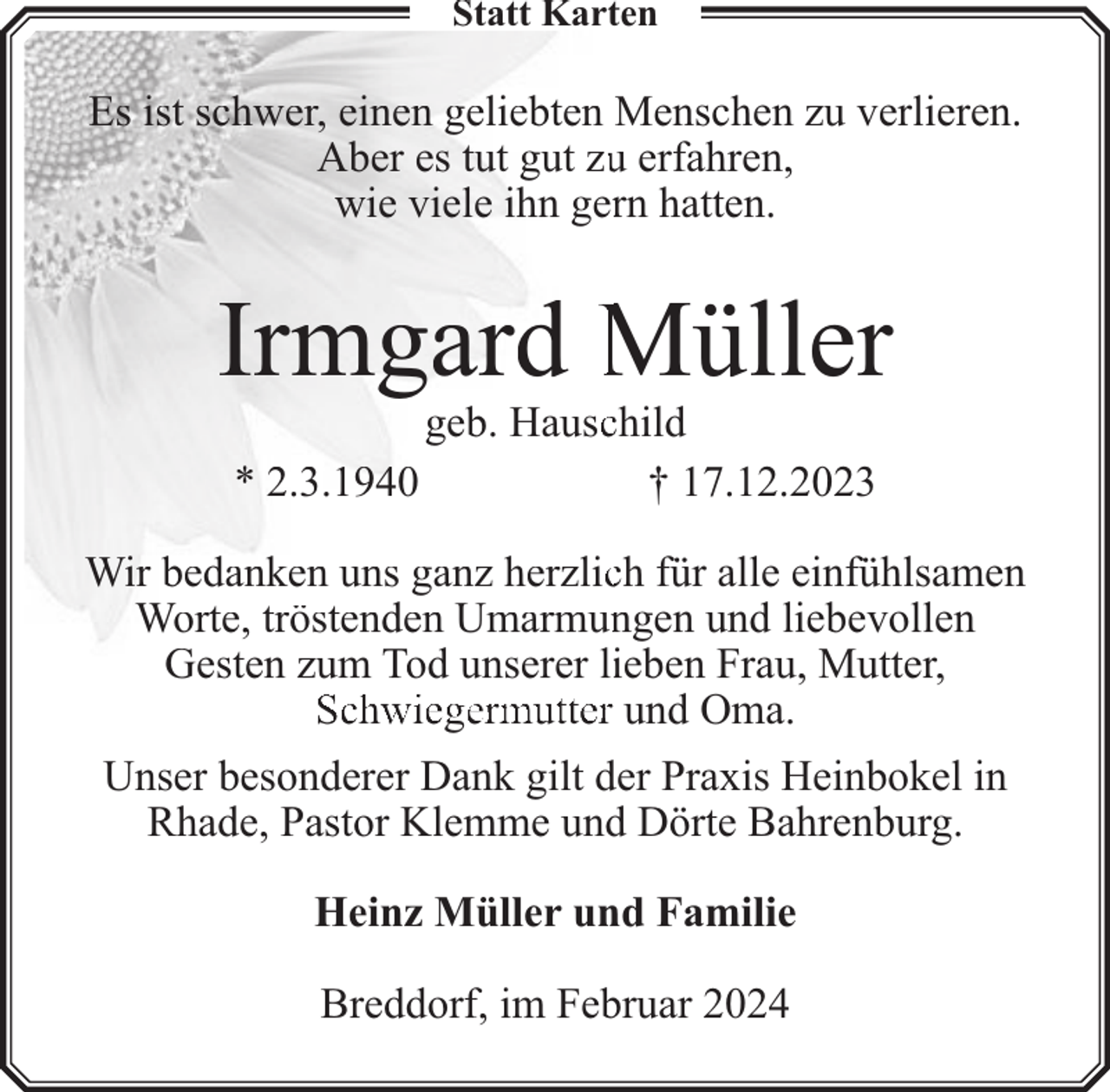 <p>Statt Karten</p><p>Es ist schwer, einen geliebten Menschen zu verlieren.<br />Aber es tut gut zuu erfahren,<br />wie viele ihn gerrn hatten.</p><p>Irmgard Müller<br />* 2.3.1940</p><p>geb. Hauscchild<br />† 17.12.2023</p><p>Wir bedanken uns ganz herzlicch für alle einfühlsamen<br />Worte, tröstenden Umarmunngen und liebevollen<br />Gesten zum Tod unserer liieben Frau, Mutter,<br />Schwiegermutter und Oma.<br />Unser besonderer Dank gilt der Praxis Heinbokel in<br />Rhade, Pastor Klemme und Dörte Bahrenburg.<br />Heinz Müller und Familie<br />Breddorf, im Februar 2024</p>