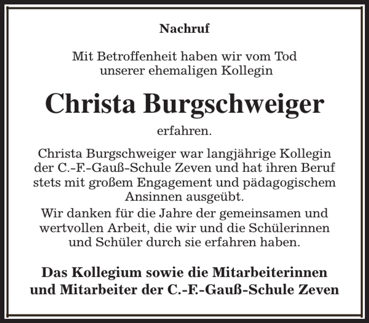 <p>Nachruf<br />Mit Betroffenheit haben wir vom Tod<br />unserer ehemaligen Kollegin</p><p>Christa Burgschweiger<br />erfahren.<br />Christa Burgschweiger war langjährige Kollegin<br />der C.-F.-Gauß-Schule Zeven und hat ihren Beruf<br />stets mit großem Engagement und pädagogischem<br />Ansinnen ausgeübt.<br />Wir danken für die Jahre der gemeinsamen und<br />wertvollen Arbeit, die wir und die Schülerinnen<br />und Schüler durch sie erfahren haben.</p><p>Das Kollegium sowie die Mitarbeiterinnen<br />und Mitarbeiter der C.-F.-Gauß-Schule Zeven</p>