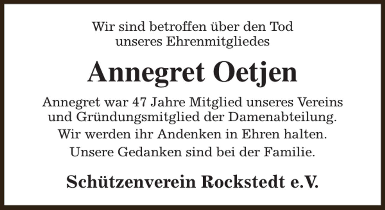 <p>Wir sind betroffen über den Tod<br />unseres Ehrenmitgliedes</p><p>Annegret Oetjen<br />Annegret war 47 Jahre Mitglied unseres Vereins<br />und Gründungsmitglied der Damenabteilung.<br />Wir werden ihr Andenken in Ehren halten.<br />Unsere Gedanken sind bei der Familie.</p><p>Schützenverein Rockstedt e.V.</p>