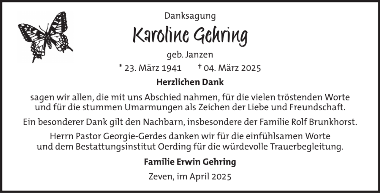 <p>Danksagung</p><p>Karoline Gehring<br />geb. Janzen<br />* 23. März 1941<br />† 04. März 2025<br />Herzlichen Dank<br />sagen wir allen, die mit uns Abschied nahmen, für die vielen tröstenden Worte<br />und für die stummen Umarmungen als Zeichen der Liebe und Freundschaft.<br />Ein besonderer Dank gilt den Nachbarn, insbesondere der Familie Rolf Brunkhorst.<br />Herrn Pastor Georgie-Gerdes danken wir für die einfühlsamen Worte<br />und dem Bestattungsinstitut Oerding für die würdevolle Trauerbegleitung.<br />Familie Erwin Gehring<br />Zeven, im April 2025</p>