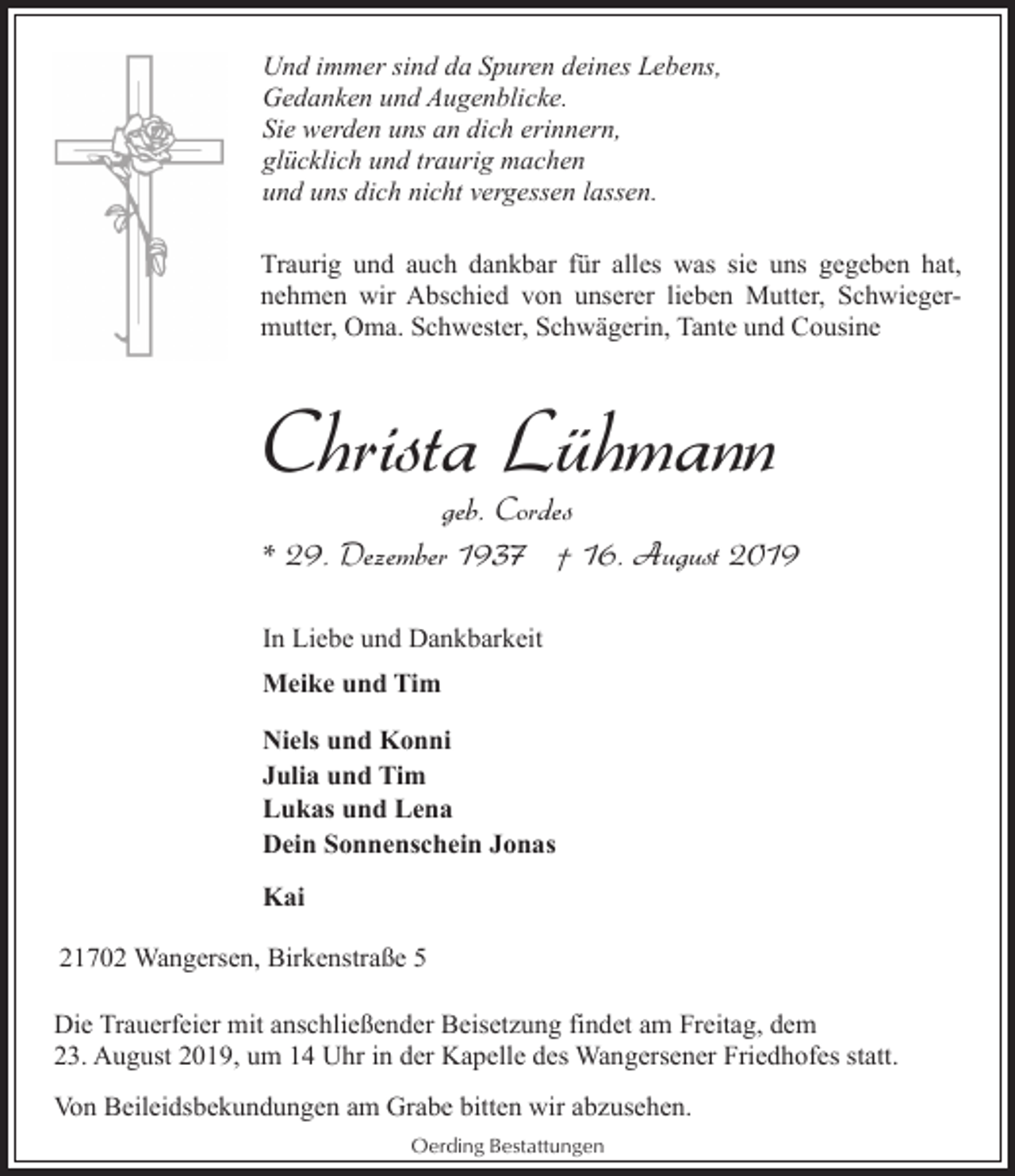 <p>Und immer sind da Spuren deines Lebens,<br />Gedanken und Augenblicke.<br />Sie werden uns an dich erinnern,<br />glücklich und traurig machen<br />und uns dich nicht vergessen lassen.<br />Traurig und auch dankbar für alles was sie uns gegeben hat,<br />nehmen wir Abschied von unserer lieben Mutter, Schwiegermutter, Oma. Schwester, Schwägerin, Tante und Cousine</p><p>Christa Lühmann</p><p>geb. Cordes<br />* 29. Dezember 1937 † 16. August 2019</p><p>In Liebe und Dankbarkeit<br />Meike und Tim<br />Niels und Konni<br />Julia und Tim<br />Lukas und Lena<br />Dein Sonnenschein Jonas<br />Kai<br />21702 Wangersen, Birkenstraße 5<br />Die Trauerfeier mit anschließender Beisetzung findet am Freitag, dem<br />23. August 2019, um 14 Uhr in der Kapelle des Wangersener Friedhofes statt.<br />Von Beileidsbekundungen am Grabe bitten wir abzusehen.<br />Oerding Bestattungen</p>