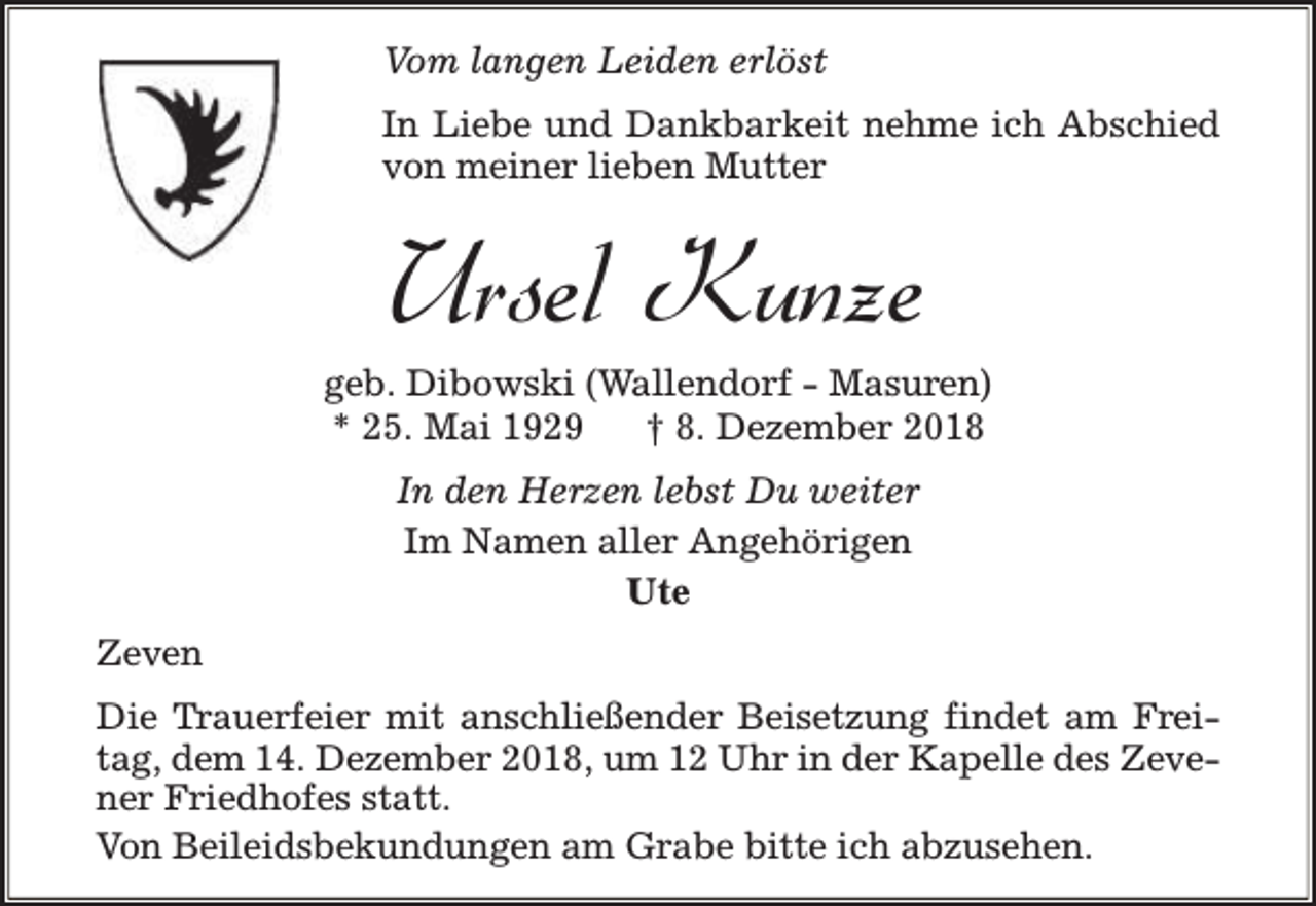 <p>Vom langen Leiden erlöst<br />In Liebe und Dankbarkeit nehme ich Abschied<br />von meiner lieben Mutter</p><p>Ursel Kunze</p><p>geb. Dibowski (Wallendorf - Masuren)<br />* 25. Mai 1929<br />† 8. Dezember 2018<br />In den Herzen lebst Du weiter<br />Im Namen aller Angehörigen<br />Ute<br />Zeven<br />Die Trauerfeier mit anschließender Beisetzung findet am Freitag, dem 14. Dezember 2018, um 12 Uhr in der Kapelle des Zevener Friedhofes statt.<br />Von Beileidsbekundungen am Grabe bitte ich abzusehen.</p>