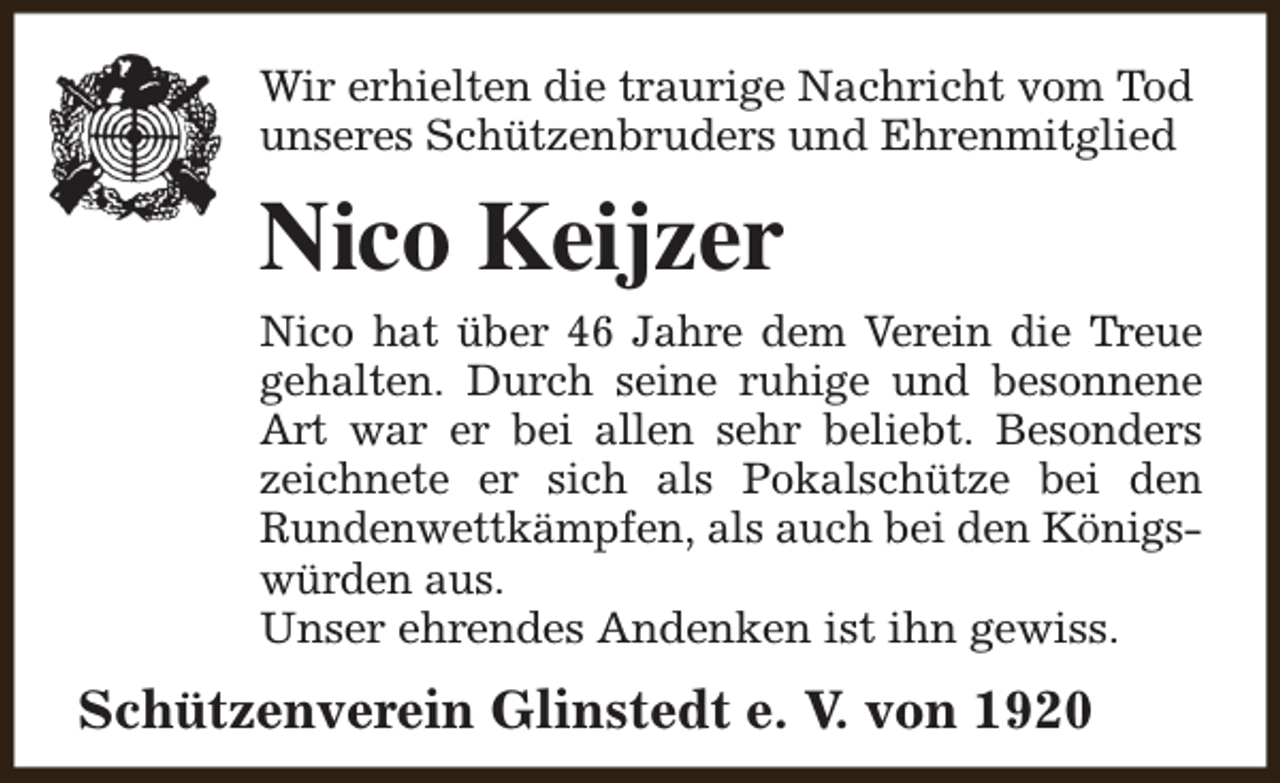 <p>Wir erhielten die traurige Nachricht vom Tod<br />unseres Schützenbruders und Ehrenmitglied</p><p>Nico Keijzer<br />Nico hat über 46 Jahre dem Verein die Treue<br />gehalten. Durch seine ruhige und besonnene<br />Art war er bei allen sehr beliebt. Besonders<br />zeichnete er sich als Pokalschütze bei den<br />Rundenwettkämpfen, als auch bei den Königswürden aus.<br />Unser ehrendes Andenken ist ihn gewiss.</p><p>Schützenverein Glinstedt e. V. von 1920</p>