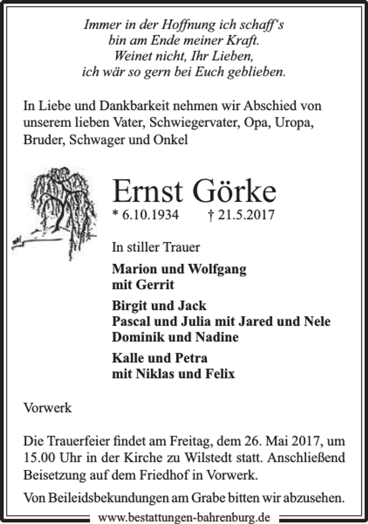 <p>Immer in der Hoffnung ich schaff‘s<br />bin am Ende meiner Kraft.<br />Weinet nicht, Ihr Lieben,<br />ich wär so gern bei Euch geblieben.<br />In Liebe und Dankbarkeit nehmen wir Abschied von<br />unserem lieben Vater, Schwiegervater, Opa, Uropa,<br />Bruder, Schwager und Onkel</p><p>Ernst<br />Görke<br />* 6.10.1934<br />† 21.5.2017<br />In stiller Trauer<br />Marion und Wolfgang<br />mit Gerrit<br />Birgit und Jack<br />Pascal und Julia mit Jared und Nele<br />Dominik und Nadine<br />Kalle und Petra<br />mit Niklas und Felix<br />Vorwerk<br />Die Trauerfeier ﬁndet am Freitag, dem 26. Mai 2017, um<br />15.00 Uhr in der Kirche zu Wilstedt statt. Anschließend<br />Beisetzung auf dem Friedhof in Vorwerk.<br />Von Beileidsbekundungen am Grabe bitten wir abzusehen.<br />www.bbestattungen-bbahhrenbburg.dde</p>