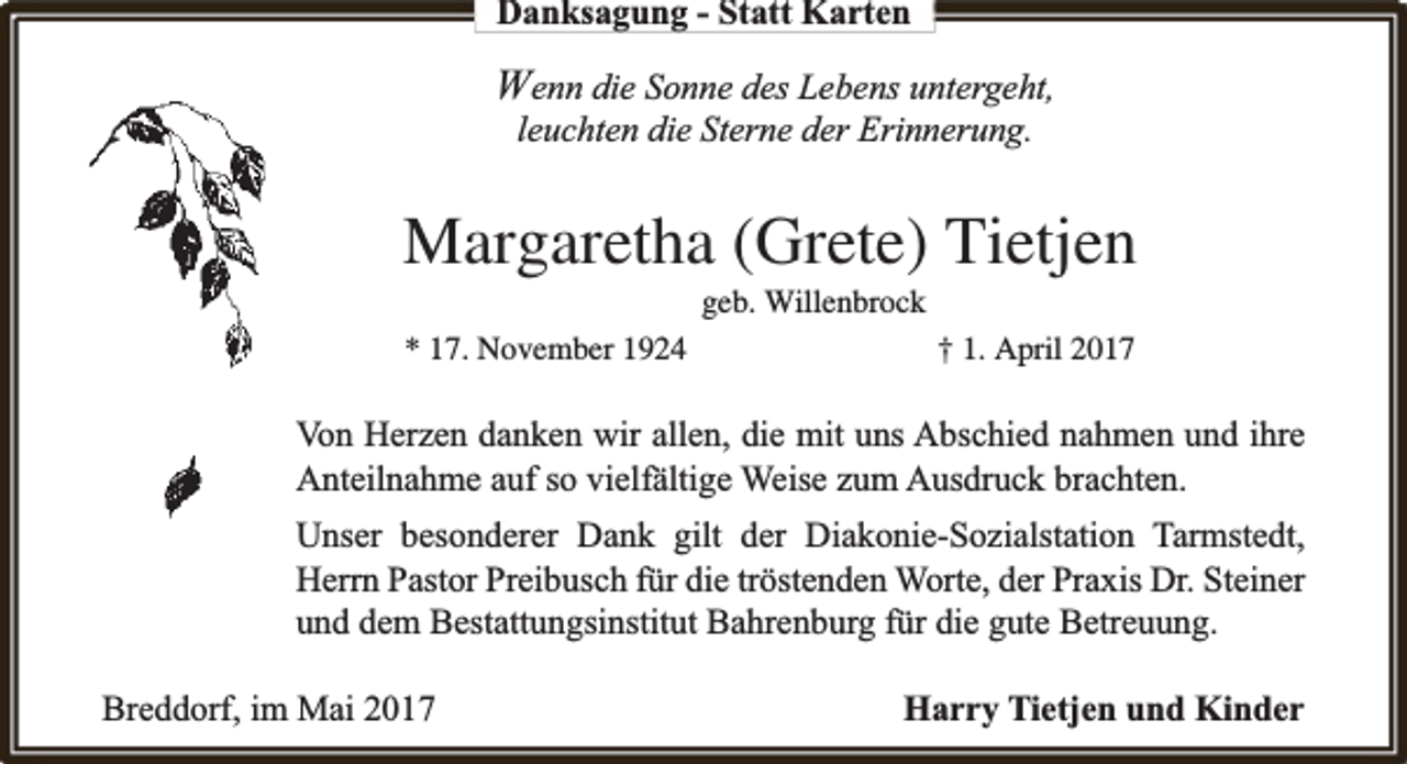 <p>Danksagung - Statt Karten</p><p>Wenn die Sonne des Lebens untergeht,<br />leuchten die Sterne der Erinnerung.</p><p>Margaretha (Grete) Tietjen<br />geb. Willenbrock</p><p>* 17. November 1924</p><p>† 1. April 2017</p><p>Von Herzen danken wir allen, die mit uns Abschied nahmen und ihre<br />fältige Weise zum Ausdruck brachten.<br />Anteilnahme auf so vielfä<br />Unser besonderer Dank gilt der Diakonie-Sozialstation Tarmstedt,<br />Herrn Pastor Preibusch für die tröstenden Worte, der Praxis Dr. Steiner<br />und dem Bestattungsinstitut Bahrenburg für die gute Betreuung.<br />Breddorf, im Mai 2017</p><p>Harry Tietjen und Kinder</p>