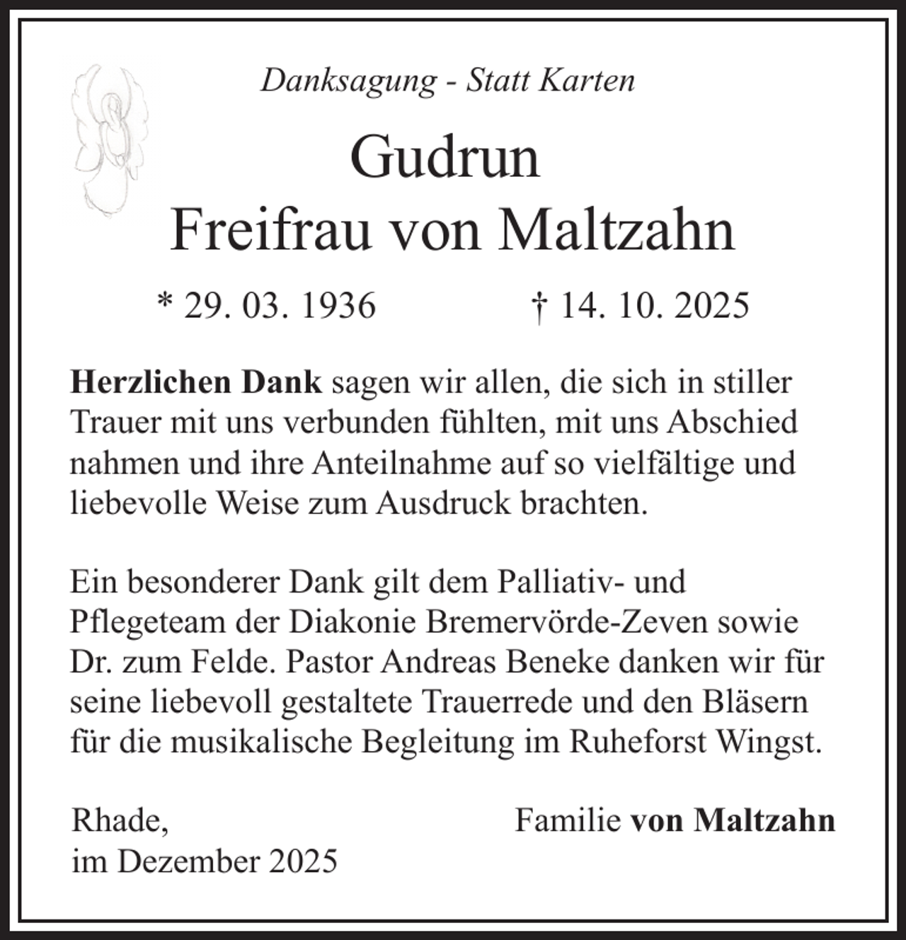 <p>Danksagung - Statt Karten</p><p>Gudrun<br />Freifrau von Maltzahn<br />* 29. 03. 1936</p><p>† 14. 10. 2025</p><p>Herzlichen Dank sagen wir allen, die sich in stiller<br />Trauer mit uns verbunden fühlten, mit uns Abschied<br />nahmen und ihre Anteilnahme auf so vielfältige und<br />liebevolle Weise zum Ausdruck brachten.<br />Ein besonderer Dank gilt dem Palliativ- und<br />Pflegeteam der Diakonie Bremervörde-Zeven sowie<br />Dr. zum Felde. Pastor Andreas Beneke danken wir für<br />seine liebevoll gestaltete Trauerrede und den Bläsern<br />für die musikalische Begleitung im Ruheforst Wingst.<br />Rhade,<br />im Dezember 2025</p><p>Familie von Maltzahn</p>