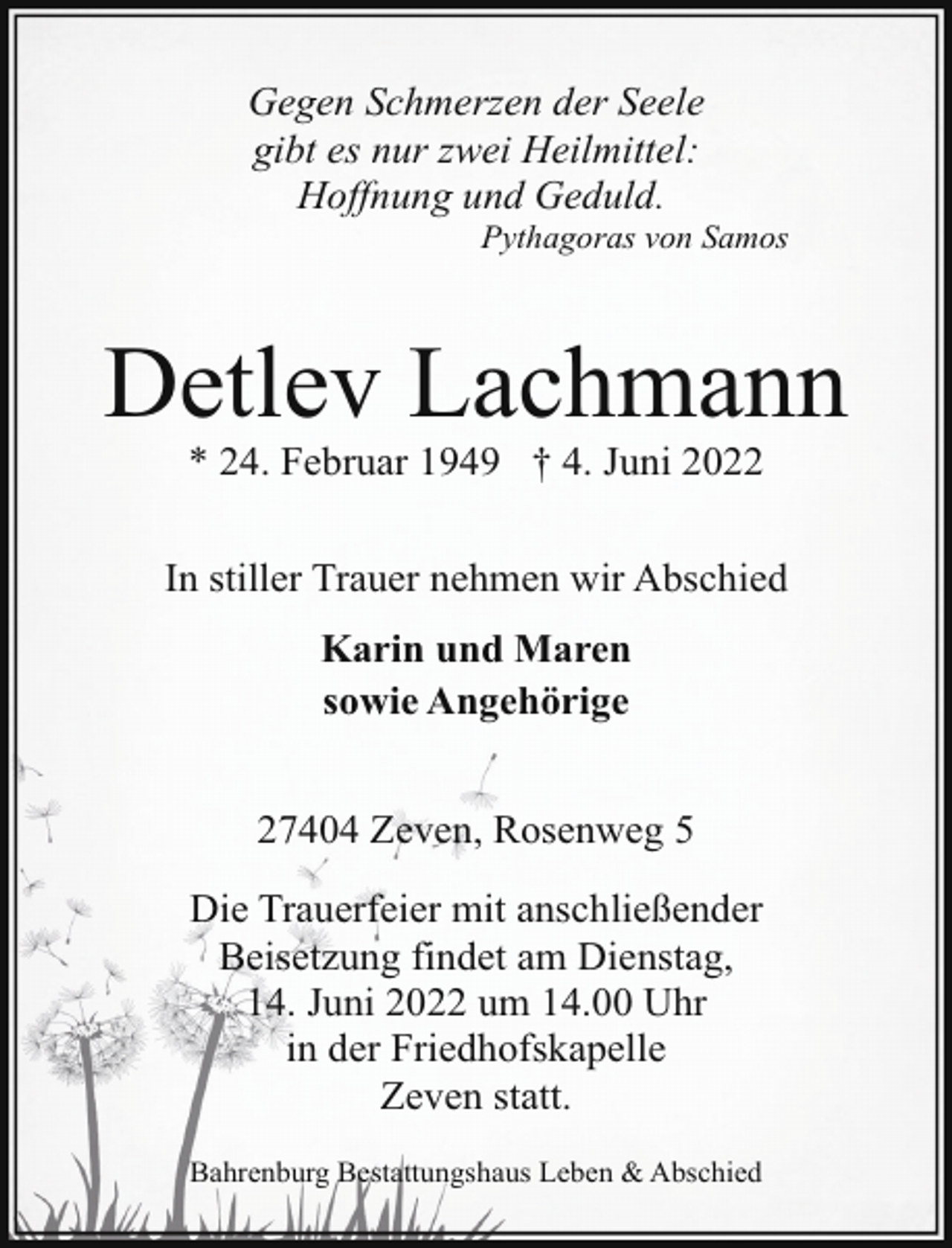 <p>Gegen Schmerzen der Seele<br />gibt es nur zwei Heilmittel:<br />Hoffnung und Geduld.</p><p>Pythagoras von Samos</p><p>Detlev Lachmann<br />* 24. Februar 1949 † 4. Juni 2022</p><p>In stiller Trauer nehmen wir Abschied<br />Karin und Maren<br />sowie Angehörige<br />27404 Zeven, Rosenweg 5<br />Die Trauerfeier mit anschließender<br />Beisetzung findet am Dienstag,<br />14. Juni 2022 um 14.00 Uhr<br />in der Friedhofskapelle<br />Zeven statt.<br />Bahrenburg Bestattungshaus Leben &amp; Abschied</p>