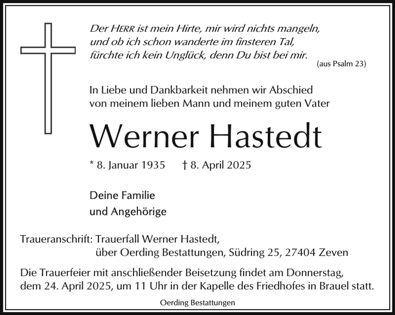 <p>Der HERR ist mein Hirte, mir wird nichts mangeln,<br />und ob ich schon wanderte im finsteren Tal,<br />fürchte ich kein Unglück, denn Du bist bei mir.</p><p>(aus Psalm 23)</p><p>In Liebe und Dankbarkeit nehmen wir Abschied<br />von meinem lieben Mann und meinem guten Vater</p><p>Werner Hastedt<br />* 8. Januar 1935</p><p>† 8. April 2025</p><p>Traueranschrift: Trauerfall Werner Hastedt,<br />über Oerding Bestattungen, Südring 25, 27404 Zeven<br />Die Trauerfeier mit anschließender Beisetzung findet am Donnerstag,<br />dem 24. April 2025, um 11 Uhr in der Kapelle des Friedhofes in Brauel statt.<br />Oerding Bestattungen</p>